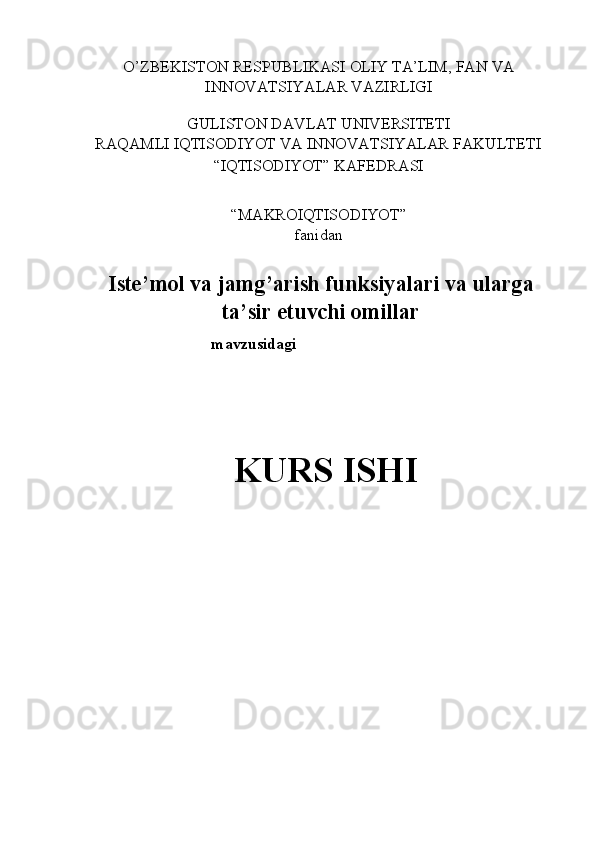 O’ZBEKISTON RESPUBLIKASI OLIY TA’LIM, FAN VA 
INNOVATSIYALAR VAZIRLIGI 
 
GULISTON DAVLAT UNIVERSITETI 
RAQAMLI IQTISODIYOT VA INNOVATSIYALAR FAKULTETI 
“IQTISODIYOT” KAFEDRASI 
 
“MAKROIQTISODIYOT”  
fanidan 
 
Iste’mol va jamg’arish funksiyalari va ularga
ta’sir etuvchi omillar
mavzusidagi 
 
 
 
KURS ISHI 
 
 
 
 
  