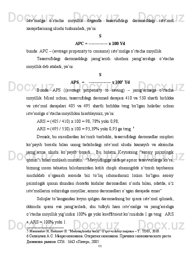 Iste’molga   o’rtacha   moyillik   deganda   tasarrufidagi   daromaddagi   iste’mol
xarajatlarining ulushi tushuniladi, ya’ni:  
S  
APC = ------------- x 100 Yd  
bunda: APC – (average propensity to consume) iste’molga o’rtacha moyillik.  
Tasarrufidagi   daromaddagi   jamg’arish   ulushini   jamg’arishga   o’rtacha
moyillik deb ataladi, ya’ni:  
S  
APS   =    --------------- x 100 5
  Yd  
Bunda:   APS   ((average   propensity   to   saving)   –   jamg’armaga   o’rtacha
moyillik.   Misol   uchun,   tasarrufidagi   daromad  darajasi   410   va  530   shartli   birlikka
va   iste’mol   darajalari   405   va   495   shartli   birlikka   teng   bo’lgan   holatlar   uchun
iste’molga o’rtacha moyillikni hisoblaymiz, ya’ni:  
ARS = (405 / 410) x 100 = 98, 78% yoki 0,98;  
ARS = (495 / 530) x 100 = 93,39% yoki 0,93 ga teng.  6
 
Demak,   bu   misollardan   ko’rinib   turibdiki,   tasarrufidagi   daromadlar   miqdori
ko’payib   borishi   bilan   uning   tarkibidagi   iste’mol   ulushi   kamayib   va   aksincha
jamg’arma   ulushi   ko’payib   boradi.     Bu   holatni   Keynsning   “asosiy   psixologik
qonun”i bilan izohlash mumkin.  “Mavjudligiga nafaqat aprior tasavvurlarga ko’ra,
bizning   inson   tabiatini   bilishimizdan   kelib   chiqib   shuningdek   o’tmish   tajribasini
sinchiklab   o’rganish   asosida   biz   to’liq   ishonishimiz   lozim   bo’lgan   asosiy
psixologik   qonun   shundan   iboratki   kishilar   daromadlari   o’sishi   bilan,   odatda,   o’z
iste’mollarini oshirishga moyillar, ammo daromadlari o’sgan darajada emas”  
Soliqlar to’langandan keyin qolgan daromadning bir qismi iste’mol qilinadi,
ikkinchi   qismi   esa   jamg’ariladi,   shu   tufayli   ham   iste’molga   va   jamg’arishga
o’rtacha moyillik yig’indisi 100% ga yoki koeffitsient ko’rinishda 1 ga teng:  ARS
+ ARS = 100% yoki 1.  
5   Maxmudov.N, Hakimov.H. ”Makroiqtisodiy taxlil” O‘quv-uslubiy majmua – T.: TDIU, 2018.  
6  Селишчев А.С. Макроэкономика: Откритая экономика. Причини экономического роста. 
Динамика рынков. СПб.: ЗАО «Питер», 2005.  
  11    
  