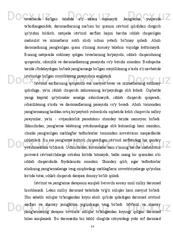 tovarlarda   bo'lgan   talabda   o'z   aksini   topmaydi.   Jamg'arma,   yuqorida
ta'kidlanganidek,   daromadlarning   ma'lum   bir   qismini   iste'mol   qilishdan   chegirib
qo'yishni   bildirib,   natijada   iste'mol   sarflari   hajmi   barcha   ishlab   chiqarilgan
mahsulot   va   xizmatlarni   sotib   olish   uchun   yetarli   bo'lmay   qoladi.   Aholi
daromadining   jamg'arilgan   qismi   o'zining   xususiy   talabini   vujudga   keltirmaydi.
Buning   natijasida   sotilmay   qolgan   tovarlarning   ko'payishi,   ishlab   chiqarishning
qisqarishi, ishsizlik  va daromadlarning pasayishi  ro'y  berishi  mumkin. Boshqacha
tarzda ifodalaydigan bo'lsak jamg'armaga bo'lgan moyillikning o'sishi o'z navbatida
iste'molga bo'lgan moyillikning pasayishini anglatadi.  
Iste'mol   sarflarining   qisqarishi   esa   mavjud   tovar   va   xizmatlarning   sotilmay
qolishiga,   ya'ni   ishlab   chiqarish   zahirasining   ko'payishiga   olib   keladi.   Oqibatda
yangi   kapital   qo'yilmalar   amalga   oshirilmaydi,   ishlab   chiqarish   qisqaradi,
ishsizlikning   o'sishi   va   daromadlarning   pasayishi   ro'y   beradi.   Aholi   tomonidan
jamg'armaning haddan ortiq ko'paytirib yuborilishi oqibatida kelib chiquvchi salbiy
jarayonlar,   ya'ni   -   «tejamkorlik   paradoksi»   shunday   tarzda   namoyon   bo'ladi.
Ikkinchidan,   jamg'arma   talabning   yetishmasligiga   olib   kelmasligi   ham   mumkin,
chunki   jamg'arilgan   mablag'lar   tadbirkorlar   tomonidan   investitsion   maqsadlarda
ishlatiladi. Bu esa jamg'arma keltirib chiqaradigan iste'mol sarflaridagi har qanday
yetishmaslikni to'ldiradi. Uchinchidan, korxonalar ham o'zining barcha mahsulotini
pirovard   iste'molchilarga   sotishni   ko'zda   tutmaydi,   balki   uning   bir   qismidan   o'zi
ishlab   chiqarishida   foydalanishi   mumkin.   Shunday   qilib,   agar   tadbirkorlar
aholining jamg'armalariga teng miqdordagi mablag'larni investitsiyalarga qo'yishni
ko'zda tutsa, ishlab chiqarish darajasi doimiy bo'lib qoladi.  
Iste'mol va jamg'arma darajasini aniqlab beruvchi asosiy omil milliy daromad
hisoblanadi.   Lekin   milliy   daromad   tarkibida   to'g'ri   soliqlar   ham   mavjud   bo'ladi.
Shu   sababli   soliqlar   to'langandan   keyin   aholi   qo'lida   qoladigan   daromad   iste'mol
sarflari   va   shaxsiy   jamg'arma   yig'indisiga   teng   bo'ladi.   Iste'mol   va   shaxsiy
jamg'armaning   darajasi   bevosita   soliqlar   to'langandan   keyingi   qolgan   daromad
bilan   aniqlanadi.   Bu   daromadni   biz   tahlil   chog'ida   ixtiyordagi   yoki   sof   daromad
  14