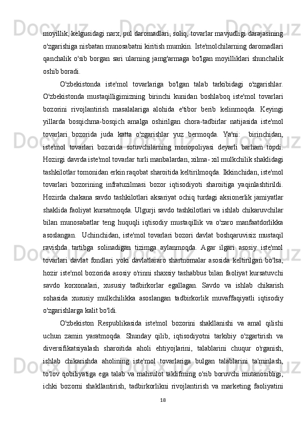 moyillik, kelgusidagi narx, pul daromadlari, soliq, tovarlar mavjudligi darajasining
o'zgarishiga nisbatan munosabatni kiritish mumkin. Iste'molchilarning daromadlari
qanchalik   o'sib   borgan   sari   ularning   jamg'armaga   bo'lgan   moyilliklari   shunchalik
oshib boradi.  
O'zbekistonda   iste'mol   tovarlariga   bo'lgan   talab   tarkibidagi   o'zgarishlar.
O'zbekistonda   mustaqilligimizning   birinchi   kunidan   boshlaboq   iste'mol   tovarlari
bozorini   rivojlantirish   masalalariga   alohida   e'tibor   berib   kelinmoqda.   Keyingi
yillarda   bosqichma-bosqich   amalga   oshirilgan   chora-tadbirlar   natijasida   iste'mol
tovarlari   bozorida   juda   katta   o'zgarishlar   yuz   bermoqda.   Ya'ni:     birinchidan,
iste'mol   tovarlari   bozorida   sotuvchilarning   monopoliyasi   deyarli   barham   topdi.
Hozirgi davrda iste'mol tovarlar turli manbalardan, xilma- xil mulkchilik shaklidagi
tashkilotlar tomonidan erkin raqobat sharoitida keltirilmoqda. Ikkinchidan, iste'mol
tovarlari   bozorining   infratuzilmasi   bozor   iqtisodiyoti   sharoitiga   yaqinlashtirildi.
Hozirda chakana savdo tashkilotlari aksariyat ochiq turdagi aksionerlik jamiyatlar
shaklida faoliyat kursatmoqda. Ulgurji savdo tashkilotlari va ishlab chikaruvchilar
bilan   munosabatlar   teng   huquqli   iqtisodiy   mustaqillik   va   o'zaro   manfaatdorlikka
asoslangan.     Uchinchidan,   iste'mol   tovarlari   bozori   davlat   boshqaruvisiz   mustaqil
ravishda   tartibga   solinadigan   tizimga   aylanmoqda.   Agar   ilgari   asosiy   iste'mol
tovarlari   davlat   fondlari   yoki   davlatlararo   shartnomalar   asosida   keltirilgan   bo'lsa,
hozir iste'mol  bozorida asosiy o'rinni shaxsiy tashabbus bilan faoliyat kursatuvchi
savdo   korxonalari,   xususiy   tadbirkorlar   egallagan.   Savdo   va   ishlab   chikarish
sohasida   xususiy   mulkchilikka   asoslangan   tadbirkorlik   muvaffaqiyatli   iqtisodiy
o'zgarishlarga kalit bo'ldi.  
O'zbekiston   Respublikasida   iste'mol   bozorini   shakllanishi   va   amal   qilishi
uchun   zamin   yaratmoqda.   Shunday   qilib,   iqtisodiyotni   tarkibiy   o'zgartirish   va
diversifikatsiyalash   sharoitida   aholi   ehtiyojlarini,   talablarini   chuqur   o'rganish,
ishlab   chikarishda   aholining   iste'mol   tovarlariga   bulgan   talablarini   ta'minlash,
to'lov  qobiliyatiga  ega  talab  va  mahsulot   taklifming  o'sib   boruvchi   mutanosibligi,
ichki   bozorni   shakllantirish,   tadbirkorlikni   rivojlantirish   va   marketing   faoliyatini
  18    
  