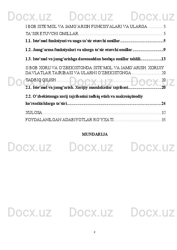 I BOB ISTE’MOL VA JAMG’ARISH FUNKSIYALARI VA ULARGA ............... 5
TA’SIR ETUVCHI OMILLAR ................................................................................. 5
1.1. Iste’mol funksiyasi va unga ta’sir etuvchi omillar ......................................... 5
1.2. Jamg’arma funksiyalari va ularga ta’sir etuvchi omillar .............................. 9
1.3. Iste’mol va jamg’arishga daromaddan boshqa omillar tahlili .................... 13
II BOB XORIJ VA O’ZBEKISTONDA ISTE’MOL VA JAMG’ARISH. XORIJIY
DAVLATLAR TAJRIBASI VA ULARNI O’ZBEKISTONGA ............................ 20
TADBIQ QILISH ..................................................................................................... 20
2.1. Iste’mol va jamg’arish. Xorijiy mamlakatlar tajribasi ................................ 20
2.2. O’zbekistonga xorij tajribasini tadbiq etish va makroiqtisodiy 
ko’rsatkichlarga ta’siri .......................................................................................... 24
XULOSA .................................................................................................................. 32
FOYDALANILGAN ADABIYOTLAR RO’YXATI ............................................. 35
MUNDARIJA 
  2    
  