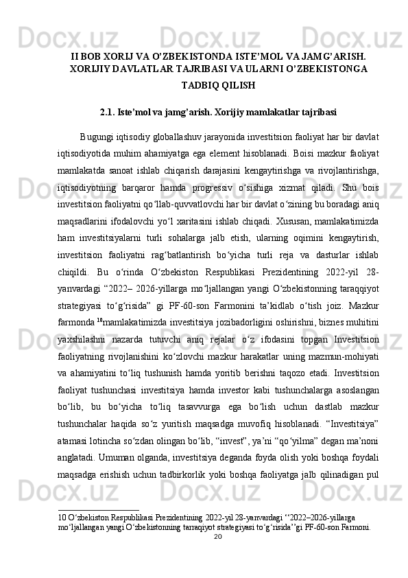  
II BOB XORIJ VA O’ZBEKISTONDA ISTE’MOL VA JAMG’ARISH.
XORIJIY DAVLATLAR TAJRIBASI VA ULARNI O’ZBEKISTONGA 
TADBIQ QILISH 
2.1. Iste’mol va jamg’arish. Xorijiy mamlakatlar tajribasi 
Bugungi iqtisodiy globallashuv jarayonida investitsion faoliyat har bir davlat
iqtisodiyotida   muhim   ahamiyatga   ega   element   hisoblanadi.   Boisi   mazkur   faoliyat
mamlakatda   sanoat   ishlab   chiqarish   darajasini   kengaytirishga   va   rivojlantirishga,
iqtisodiyotning   barqaror   hamda   progressiv   o sishiga   xizmat   qiladi.   Shu   boisʻ
investitsion faoliyatni qo llab-quvvatlovchi har bir davlat o zining bu boradagi aniq	
ʻ ʻ
maqsadlarini   ifodalovchi   yo l   xaritasini  ishlab  chiqadi.  Xususan,   mamlakatimizda	
ʻ
ham   investitsiyalarni   turli   sohalarga   jalb   etish,   ularning   oqimini   kengaytirish,
investitsion   faoliyatni   rag batlantirish   bo yicha   turli   reja   va   dasturlar   ishlab
ʻ ʻ
chiqildi.   Bu   o rinda   O zbekiston   Respublikasi   Prezidentining   2022-yil   28-	
ʻ ʻ
yanvardagi   “2022–   2026-yillarga   mo ljallangan   yangi   O zbekistonning   taraqqiyot	
ʻ ʻ
strategiyasi   to g risida”   gi   PF-60-son   Farmonini   ta’kidlab   o tish   joiz.   Mazkur	
ʻ ʻ ʻ
farmonda   10
mamlakatimizda investitsiya jozibadorligini oshirishni, biznes muhitini
yaxshilashni   nazarda   tutuvchi   aniq   rejalar   o z   ifodasini   topgan   Investitsion	
ʻ
faoliyatning   rivojlanishini   ko zlovchi   mazkur   harakatlar   uning   mazmun-mohiyati	
ʻ
va   ahamiyatini   to liq   tushunish   hamda   yoritib   berishni   taqozo   etadi.   Investitsion	
ʻ
faoliyat   tushunchasi   investitsiya   hamda   investor   kabi   tushunchalarga   asoslangan
bo lib,   bu   bo yicha   to liq   tasavvurga   ega   bo lish   uchun   dastlab   mazkur	
ʻ ʻ ʻ ʻ
tushunchalar   haqida   so z   yuritish   maqsadga   muvofiq   hisoblanadi.   “Investitsiya”	
ʻ
atamasi lotincha so zdan olingan bo lib, “invest”, ya’ni “qo yilma” degan ma’noni	
ʻ ʻ ʻ
anglatadi. Umuman olganda, investitsiya deganda foyda olish yoki boshqa foydali
maqsadga   erishish   uchun   tadbirkorlik   yoki   boshqa   faoliyatga   jalb   qilinadigan   pul
10  O zbekiston Respublikasi Prezidentining 2022-yil 28-yanvardagi ‘‘2022–2026-yillarga 	
ʻ
mo ljallangan yangi O zbekistonning tarraqiyot strategiyasi to g risida’’gi PF-60-son Farmoni.
ʻ ʻ ʻ ʻ  
  20    
  