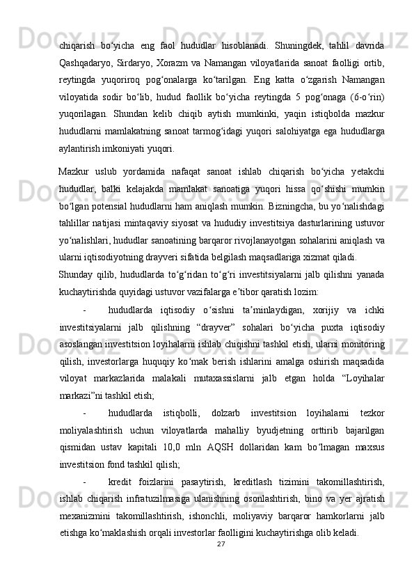 chiqarish   bo yicha   eng   faol   hududlar   hisoblanadi.   Shuningdek,   tahlil   davridaʻ
Qashqadaryo,   Sirdaryo,   Xorazm   va   Namangan   viloyatlarida   sanoat   faolligi   ortib,
reytingda   yuqoriroq   pog onalarga   ko tarilgan.   Eng   katta   o zgarish   Namangan	
ʻ ʻ ʻ
viloyatida   sodir   bo lib,   hudud   faollik   bo yicha   reytingda   5   pog onaga   (6-o rin)	
ʻ ʻ ʻ ʻ
yuqorilagan.   Shundan   kelib   chiqib   aytish   mumkinki,   yaqin   istiqbolda   mazkur
hududlarni   mamlakatning   sanoat   tarmog idagi   yuqori   salohiyatga   ega   hududlarga	
ʻ
aylantirish imkoniyati yuqori. 
Mazkur   uslub   yordamida   nafaqat   sanoat   ishlab   chiqarish   bo yicha   y	
ʻ е takchi
hududlar,   balki   kelajakda   mamlakat   sanoatiga   yuqori   hissa   qo shishi   mumkin
ʻ
bo lgan potensial hududlarni ham aniqlash mumkin. Bizningcha, bu yo nalishdagi	
ʻ ʻ
tahlillar   natijasi   mintaqaviy siyosat   va hududiy  investitsiya  dasturlarining ustuvor
yo nalishlari, hududlar sanoatining barqaror rivojlanayotgan sohalarini aniqlash va
ʻ
ularni iqtisodiyotning drayveri sifatida belgilash maqsadlariga xizmat qiladi. 
Shunday   qilib,   hududlarda   to g ridan   to g ri   investitsiyalarni   jalb   qilishni   yanada	
ʻ ʻ ʻ ʻ
kuchaytirishda quyidagi ustuvor vazifalarga e tibor qaratish lozim:  	
ʼ
- hududlarda   iqtisodiy   o sishni   ta minlaydigan,   xorijiy   va   ichki	
ʻ ʼ
investitsiyalarni   jalb   qilishning   “drayver”   sohalari   bo yicha   puxta   iqtisodiy	
ʻ
asoslangan investitsion loyihalarni ishlab chiqishni tashkil etish, ularni monitoring
qilish,   investorlarga   huquqiy   ko mak   berish   ishlarini   amalga   oshirish   maqsadida	
ʻ
viloyat   markazlarida   malakali   mutaxassislarni   jalb   etgan   holda   “Loyihalar
markazi”ni tashkil etish;  
- hududlarda   istiqbolli,   dolzarb   investitsion   loyihalarni   tezkor
moliyalashtirish   uchun   viloyatlarda   mahalliy   byudjetning   orttirib   bajarilgan
qismidan   ustav   kapitali   10,0   mln   AQSH   dollaridan   kam   bo lmagan   maxsus	
ʻ
investitsion fond tashkil qilish;  
- kredit   foizlarini   pasaytirish,   kreditlash   tizimini   takomillashtirish,
ishlab   chiqarish   infratuzilmasiga   ulanishning   osonlashtirish,   bino   va   y е r   ajratish
mexanizmini   takomillashtirish,   ishonchli,   moliyaviy   barqaror   hamkorlarni   jalb
etishga ko maklashish orqali investorlar faolligini kuchaytirishga olib keladi. 	
ʻ
  27