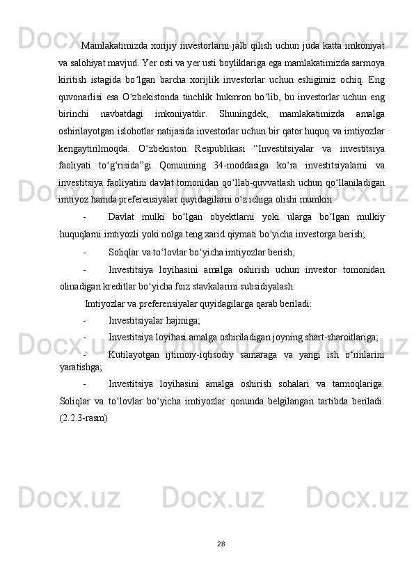 Mamlakatimizda xorijiy investorlarni jalb qilish uchun juda katta imkoniyat
va salohiyat mavjud. Yer osti va y е r usti boyliklariga ega mamlakatimizda sarmoya
kiritish   istagida   bo lgan   barcha   xorijlik   investorlar   uchun   eshigimiz   ochiq.   Engʻ
quvonarlisi   esa   O zbekistonda   tinchlik   hukmron   bo lib,   bu   investorlar   uchun   eng
ʻ ʻ
birinchi   navbatdagi   imkoniyatdir.   Shuningdek,   mamlakatimizda   amalga
oshirilayotgan islohotlar natijasida investorlar uchun bir qator huquq va imtiyozlar
kengaytirilmoqda.   O zbekiston   Respublikasi   “Investitsiyalar   va   investitsiya	
ʻ
faoliyati   to g risida”gi   Qonunining   34-moddasiga   ko ra   investitsiyalarni   va	
ʻ ʻ ʻ
investitsiya  faoliyatini  davlat  tomonidan qo llab-quvvatlash  uchun qo llaniladigan	
ʻ ʻ
imtiyoz hamda preferensiyalar quyidagilarni o z ichiga olishi mumkin:  	
ʻ
- Davlat   mulki   bo lgan   obyektlarni   yoki   ularga   bo lgan   mulkiy	
ʻ ʻ
huquqlarni imtiyozli yoki nolga teng xarid qiymati bo yicha investorga berish;  	
ʻ
- Soliqlar va to lovlar bo yicha imtiyozlar berish;  	
ʻ ʻ
- Investitsiya   loyihasini   amalga   oshirish   uchun   investor   tomonidan
olinadigan kreditlar bo yicha foiz stavkalarini subsidiyalash.  	
ʻ
 Imtiyozlar va preferensiyalar quyidagilarga qarab beriladi:  
- Investitsiyalar hajmiga;  
- Investitsiya loyihasi amalga oshiriladigan joyning shart-sharoitlariga;  
- Kutilayotgan   ijtimoiy-iqtisodiy   samaraga   va   yangi   ish   o rinlarini	
ʻ
yaratishga;  
- Investitsiya   loyihasini   amalga   oshirish   sohalari   va   tarmoqlariga.
Soliqlar   va   to lovlar   bo yicha   imtiyozlar   qonunda   belgilangan   tartibda   beriladi.	
ʻ ʻ
(2.2.3-rasm) 
  28