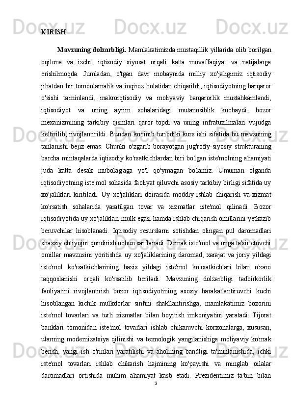 KIRISH  
Mavzuning dolzarbligi.   Mamlakatimizda mustaqillik yillarida olib borilgan
oqilona   va   izchil   iqtisodiy   siyosat   orqali   katta   muvaffaqiyat   va   natijalarga
erishilmoqda.   Jumladan,   o'tgan   davr   mobaynida   milliy   xo'jaligimiz   iqtisodiy
jihatdan bir tomonlamalik va inqiroz holatidan chiqarildi, iqtisodiyotning barqaror
o'sishi   ta'minlandi,   makroiqtisodiy   va   moliyaviy   barqarorlik   mustahkamlandi,
iqtisodiyot   va   uning   ayrim   sohalaridagi   mutanosiblik   kuchaydi,   bozor
mexanizmining   tarkibiy   qismlari   qaror   topdi   va   uning   infratuzilmalari   vujudga
keltirilib, rivojlantirildi.   Bundan ko'rinib turibdiki kurs ishi  sifatida bu mavzuning
tanlanishi   bejiz   emas.   Chunki   o'zgarib   borayotgan   jug'rofiy-siyosiy   strukturaning
barcha mintaqalarda iqtisodiy ko'rsatkichlardan biri bo'lgan iste'molning ahamiyati
juda   katta   desak   mubolag'aga   yo'l   qo'ymagan   bo'lamiz.   Umuman   olganda
iqtisodiyotning iste'mol sohasida faoliyat qiluvchi asosiy tarkibiy birligi sifatida uy
xo'jaliklari   kiritiladi.   Uy   xo'jaliklari   doirasida   moddiy   ishlab   chiqarish   va   xizmat
ko'rsatish   sohalarida   yaratilgan   tovar   va   xizmatlar   iste'mol   qilinadi.   Bozor
iqtisodiyotida uy xo'jaliklari mulk egasi hamda ishlab chiqarish omillarini yetkazib
beruvchilar   hisoblanadi.   Iqtisodiy   resurslarni   sotishdan   olingan   pul   daromadlari
shaxsiy ehtiyojni qondirish uchun sarflanadi. Demak iste'mol va unga ta'sir etuvchi
omillar   mavzusini   yoritishda   uy   xo'jaliklarining   daromad,   xarajat   va   joriy   yildagi
iste'mol   ko'rsatkichlarining   bazis   yildagi   iste'mol   ko'rsatkichlari   bilan   o'zaro
taqqoslanishi   orqali   ko'rsatilib   beriladi.   Mavzuning   dolzarbligi   tadbirkorlik
faoliyatini   rivojlantirish   bozor   iqtisodiyotining   asosiy   harakatlantiruvchi   kuchi
hisoblangan   kichik   mulkdorlar   sinfini   shakllantirishga,   mamlakatimiz   bozorini
iste'mol   tovarlari   va   turli   xizmatlar   bilan   boyitish   imkoniyatini   yaratadi.   Tijorat
banklari   tomonidan   iste'mol   tovarlari   ishlab   chikaruvchi   korxonalarga,   xususan,
ularning   modernizatsiya   qilinishi   va   texnologik   yangilanishiga   moliyaviy   ko'mak
berish,   yangi   ish   o'rinlari   yaratilishi   va   aholining   bandligi   ta'minlanishida,   ichki
iste'mol   tovarlari   ishlab   chikarish   hajmining   ko'payishi   va   minglab   oilalar
daromadlari   ortishida   muhim   ahamiyat   kasb   etadi.   Prezidentimiz   ta'biri   bilan
  3    
  