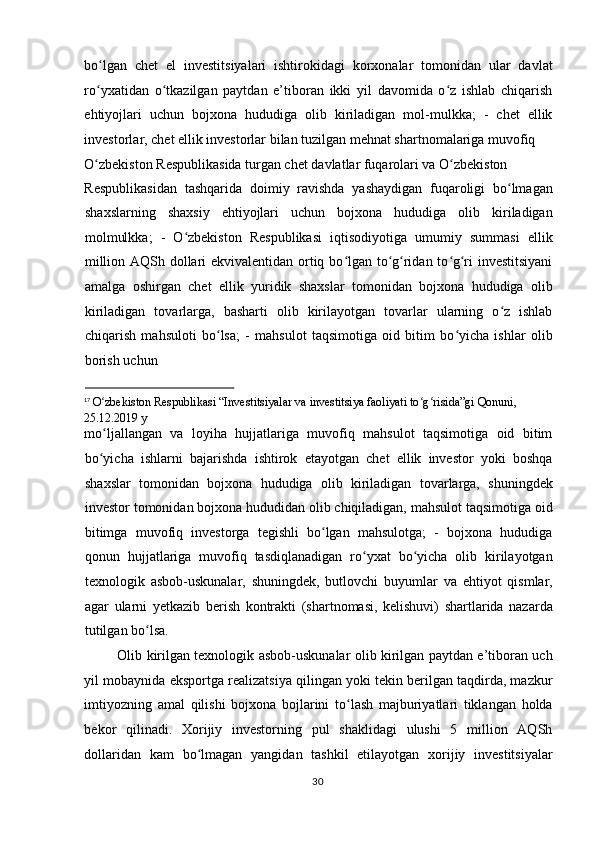 bo lgan   chet   el   investitsiyalari   ishtirokidagi   korxonalar   tomonidan   ular   davlatʻ
ro yxatidan   o tkazilgan   paytdan   e’tiboran   ikki   yil   davomida   o z   ishlab   chiqarish
ʻ ʻ ʻ
ehtiyojlari   uchun   bojxona   hududiga   olib   kiriladigan   mol-mulkka;   -   chet   ellik
investorlar, chet ellik investorlar bilan tuzilgan mehnat shartnomalariga muvofiq 
O zbekiston Respublikasida turgan chet davlatlar fuqarolari va O zbekiston 
ʻ ʻ
Respublikasidan   tashqarida   doimiy   ravishda   yashaydigan   fuqaroligi   bo lmagan	
ʻ
shaxslarning   shaxsiy   ehtiyojlari   uchun   bojxona   hududiga   olib   kiriladigan
molmulkka;   -   O zbekiston   Respublikasi   iqtisodiyotiga   umumiy   summasi   ellik	
ʻ
million AQSh dollari ekvivalentidan ortiq bo lgan to g ridan to g ri investitsiyani	
ʻ ʻ ʻ ʻ ʻ
amalga   oshirgan   chet   ellik   yuridik   shaxslar   tomonidan   bojxona   hududiga   olib
kiriladigan   tovarlarga,   basharti   olib   kirilayotgan   tovarlar   ularning   o z   ishlab	
ʻ
chiqarish   mahsuloti   bo lsa;   -   mahsulot   taqsimotiga   oid   bitim   bo yicha   ishlar   olib	
ʻ ʻ
borish uchun 
                                                              
17
  O zbekiston Respublikasi “Investitsiyalar va investitsiya faoliyati to g risida”gi Qonuni, 	
ʻ ʻ ʻ
25.12.2019 y 
mo ljallangan   va   loyiha   hujjatlariga   muvofiq   mahsulot   taqsimotiga   oid   bitim
ʻ
bo yicha   ishlarni   bajarishda   ishtirok   etayotgan   chet   ellik   investor   yoki   boshqa
ʻ
shaxslar   tomonidan   bojxona   hududiga   olib   kiriladigan   tovarlarga,   shuningdek
investor tomonidan bojxona hududidan olib chiqiladigan, mahsulot taqsimotiga oid
bitimga   muvofiq   investorga   tegishli   bo lgan   mahsulotga;   -   bojxona   hududiga	
ʻ
qonun   hujjatlariga   muvofiq   tasdiqlanadigan   ro yxat   bo yicha   olib   kirilayotgan	
ʻ ʻ
texnologik   asbob-uskunalar,   shuningdek,   butlovchi   buyumlar   va   ehtiyot   qismlar,
agar   ularni   y е tkazib   berish   kontrakti   (shartnomasi,   kelishuvi)   shartlarida   nazarda
tutilgan bo lsa.  	
ʻ
Olib kirilgan texnologik asbob-uskunalar olib kirilgan paytdan e’tiboran uch
yil mobaynida eksportga realizatsiya qilingan yoki tekin berilgan taqdirda, mazkur
imtiyozning   amal   qilishi   bojxona   bojlarini   to lash   majburiyatlari   tiklangan   holda	
ʻ
bekor   qilinadi.   Xorijiy   investorning   pul   shaklidagi   ulushi   5   million   AQSh
dollaridan   kam   bo lmagan   yangidan   tashkil   etilayotgan   xorijiy   investitsiyalar	
ʻ
  30    
  