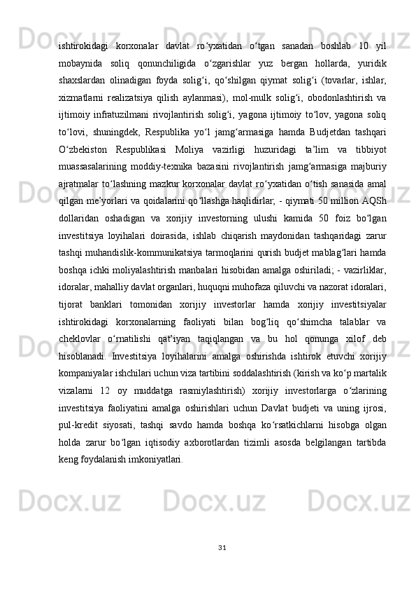 ishtirokidagi   korxonalar   davlat   ro yxatidan   o tgan   sanadan   boshlab   10   yilʻ ʻ
mobaynida   soliq   qonunchiligida   o zgarishlar   yuz   bergan   hollarda,   yuridik
ʻ
shaxslardan   olinadigan   foyda   solig i,   qo shilgan   qiymat   solig i   (tovarlar,   ishlar,	
ʻ ʻ ʻ
xizmatlarni   realizatsiya   qilish   aylanmasi),   mol-mulk   solig i,   obodonlashtirish   va	
ʻ
ijtimoiy   infratuzilmani   rivojlantirish   solig i,   yagona   ijtimoiy   to lov,   yagona   soliq	
ʻ ʻ
to lovi,   shuningdek,   Respublika   yo l   jamg armasiga   hamda   Budjetdan   tashqari	
ʻ ʻ ʻ
O zbekiston   Respublikasi   Moliya   vazirligi   huzuridagi   ta’lim   va   tibbiyot
ʻ
muassasalarining   moddiy-texnika   bazasini   rivojlantirish   jamg armasiga   majburiy	
ʻ
ajratmalar   to lashning   mazkur   korxonalar   davlat   ro yxatidan   o tish   sanasida   amal	
ʻ ʻ ʻ
qilgan me’yorlari va qoidalarini qo llashga haqlidirlar; - qiymati 50 million AQSh	
ʻ
dollaridan   oshadigan   va   xorijiy   investorning   ulushi   kamida   50   foiz   bo lgan	
ʻ
investitsiya   loyihalari   doirasida,   ishlab   chiqarish   maydonidan   tashqaridagi   zarur
tashqi muhandislik-kommunikatsiya tarmoqlarini qurish budjet mablag lari hamda	
ʻ
boshqa ichki moliyalashtirish manbalari hisobidan amalga oshiriladi; - vazirliklar,
idoralar, mahalliy davlat organlari, huquqni muhofaza qiluvchi va nazorat idoralari,
tijorat   banklari   tomonidan   xorijiy   investorlar   hamda   xorijiy   investitsiyalar
ishtirokidagi   korxonalarning   faoliyati   bilan   bog liq   qo shimcha   talablar   va	
ʻ ʻ
cheklovlar   o rnatilishi   qat’iyan   taqiqlangan   va   bu   hol   qonunga   xilof   deb	
ʻ
hisoblanadi.   Investitsiya   loyihalarini   amalga   oshirishda   ishtirok   etuvchi   xorijiy
kompaniyalar ishchilari uchun viza tartibini soddalashtirish (kirish va ko p martalik	
ʻ
vizalarni   12   oy   muddatga   rasmiylashtirish)   xorijiy   investorlarga   o zlarining
ʻ
investitsiya   faoliyatini   amalga   oshirishlari   uchun   Davlat   budjeti   va   uning   ijrosi,
pul-kredit   siyosati,   tashqi   savdo   hamda   boshqa   ko rsatkichlarni   hisobga   olgan	
ʻ
holda   zarur   bo lgan   iqtisodiy   axborotlardan   tizimli   asosda   belgilangan   tartibda	
ʻ
keng foydalanish imkoniyatlari. 
 
 
 
  31