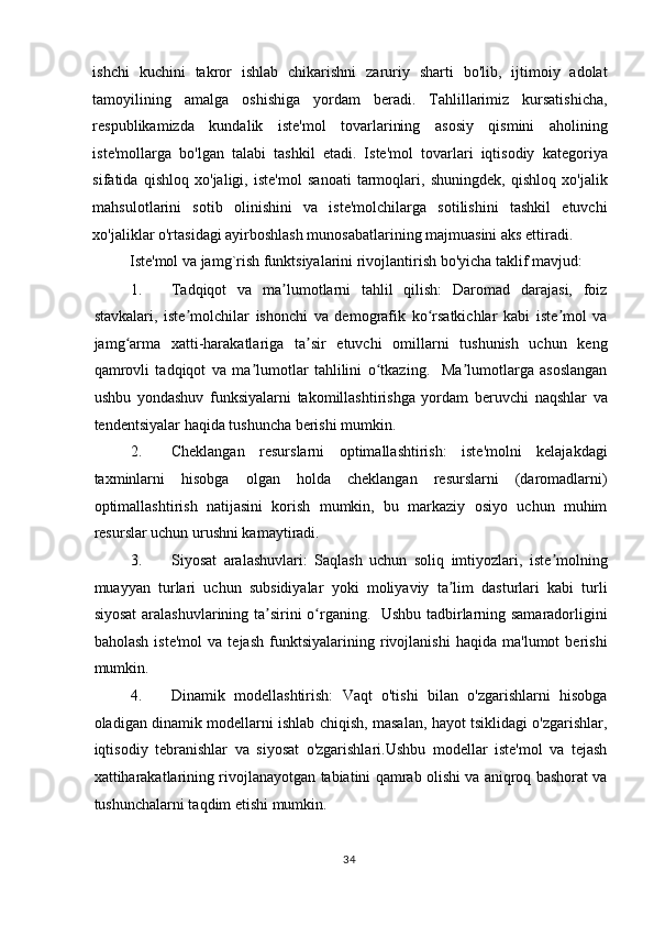 ishchi   kuchini   takror   ishlab   chikarishni   zaruriy   sharti   bo'lib,   ijtimoiy   adolat
tamoyilining   amalga   oshishiga   yordam   beradi.   Tahlillarimiz   kursatishicha,
respublikamizda   kundalik   iste'mol   tovarlarining   asosiy   qismini   aholining
iste'mollarga   bo'lgan   talabi   tashkil   etadi.   Iste'mol   tovarlari   iqtisodiy   kategoriya
sifatida   qishloq   xo'jaligi,   iste'mol   sanoati   tarmoqlari,   shuningdek,   qishloq   xo'jalik
mahsulotlarini   sotib   olinishini   va   iste'molchilarga   sotilishini   tashkil   etuvchi
xo'jaliklar o'rtasidagi ayirboshlash munosabatlarining majmuasini aks ettiradi. 
Iste'mol va jamg`rish funktsiyalarini rivojlantirish bo'yicha taklif mavjud: 
1. Tadqiqot   va   ma lumotlarni   tahlil   qilish:   Daromad   darajasi,   foizʼ
stavkalari,   iste molchilar   ishonchi   va   demografik   ko rsatkichlar   kabi   iste mol   va	
ʼ ʻ ʼ
jamg arma   xatti-harakatlariga   ta sir   etuvchi   omillarni   tushunish   uchun   keng	
ʻ ʼ
qamrovli   tadqiqot   va   ma lumotlar   tahlilini   o tkazing.     Ma lumotlarga   asoslangan	
ʼ ʻ ʼ
ushbu   yondashuv   funksiyalarni   takomillashtirishga   yordam   beruvchi   naqshlar   va
tendentsiyalar haqida tushuncha berishi mumkin. 
2. Cheklangan   resurslarni   optimallashtirish:   iste'molni   kelajakdagi
taxminlarni   hisobga   olgan   holda   cheklangan   resurslarni   (daromadlarni)
optimallashtirish   natijasini   korish   mumkin,   bu   markaziy   osiyo   uchun   muhim
resurslar uchun urushni kamaytiradi. 
3. Siyosat   aralashuvlari:   Saqlash   uchun   soliq   imtiyozlari,   iste molning	
ʼ
muayyan   turlari   uchun   subsidiyalar   yoki   moliyaviy   ta lim   dasturlari   kabi   turli	
ʼ
siyosat  aralashuvlarining ta sirini o rganing.   Ushbu tadbirlarning samaradorligini	
ʼ ʻ
baholash   iste'mol   va   tejash   funktsiyalarining   rivojlanishi   haqida   ma'lumot   berishi
mumkin. 
4. Dinamik   modellashtirish:   Vaqt   o'tishi   bilan   o'zgarishlarni   hisobga
oladigan dinamik modellarni ishlab chiqish, masalan, hayot tsiklidagi o'zgarishlar,
iqtisodiy   tebranishlar   va   siyosat   o'zgarishlari.Ushbu   modellar   iste'mol   va   tejash
xattiharakatlarining rivojlanayotgan tabiatini qamrab olishi va aniqroq bashorat va
tushunchalarni taqdim etishi mumkin. 
  34    
  