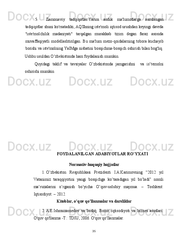 5. Zamonaviy   tadqiqotlar:Yarim   asrlik   ma'lumotlarga   asoslangan
tadqiqotlar shuni ko'rsatadiki, AQShning iste'moli iqtisod urushdan keyingi davrda
"iste'molchilik   madaniyati"   tarqalgan   murakkab   tizim   degan   faraz   asosida
muvaffaqiyatli   modellashtirilgan.   Bu   ma'lum   mezo-qoidalarning   tobora   kuchayib
borishi va iste'molning YaIMga nisbatini bosqichma-bosqich oshirish bilan bog'liq.
Ushbu usuldan O’zbekistonda ham foydalanish mumkin.  
Quyidagi   taklif   va   tavsiyalar   O’zbekistonda   jamgarishni     va   is’temolni
oshirishi mumkin 
 
 
 
 
 
 
 
 
 
 
FOYDALANILGAN ADABIYOTLAR RO’YXATI 
Normativ-huquqiy hujjatlar
 
1. O’zbekiston   Respublikasi   Prezidenti   I.A.Karimovning   “2012   yil
Vatanimiz   taraqqiyotini   yangi   bosqichga   ko’taradigan   yil   bo’ladi”   nomli
ma’ruzalarini   o’rganish   bo’yicha   O’quv-uslubiy   majmua.   –   Toshkent:
Iqtisodiyot. – 2012.   
Kitoblar, o’quv qo’llanmalar va darsliklar  
2. A.E.Ishmuxamedov   va   boshq.   Bozor   iqtisodiyoti   va   biznes   asoslari:
O'quv qo'llanma -T.: TDIU, 2006.  O'quv qo'Ilanmalar. 
  35    
  