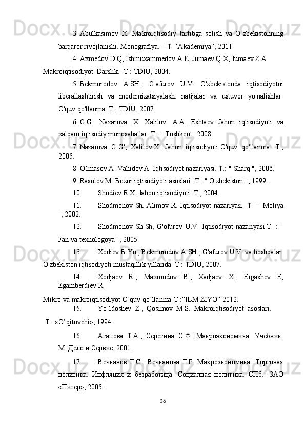 3. Abulkasimov   X.   Makroiqtisodiy   tartibga   solish   va   O’zbekistonning
barqaror rivojlanishi.  Monografiya. – T. “Akademiya”, 2011.  
4. Axmedov D.Q, Ishmuxammedov A.E, Jumaev Q.X, Jumaev Z.A 
Makroiqtisodiyot. Darslik. -T.: TDIU, 2004.  
5. Bekmurodov   A.SH.,   G'afurov   U.V.   O'zbekistonda   iqtisodiyotni
liberallashtirish   va   modernizatsiyalash:   natijalar   va   ustuvor   yo'nalishlar.
O'quv qo'llanma. T.: TDIU, 2007.  
6. G.G'.   Nazarova.   X.   Xalilov.   A.A.   Eshtaev   Jahon   iqtisodiyoti   va
xalqaro iqtisodiy munosabatlar.  T.: " Toshkent" 2008.  
7. Nazarova   G.G',   Xalilov.X.   Jahon   iqtisodiyoti.O'quv   qo'llanma.   T.,
2005. 
8. O'lmasov A. Vahidov A. Iqtisodiyot nazariyasi.  T.: " Sharq ", 2006.  
9. Rasulov M. Bozor iqtisodiyoti asoslari.  T.: " O'zbekiston ", 1999.  
10. Shodiev R.X. Jahon iqtisodiyoti.  T., 2004. 
11. Shodmonov Sh. Alimov R. Iqtisodiyot nazariyasi.   T.: " Moliya
", 2002.  
12. Shodmonov   Sh.Sh,   G'ofurov   U.V.   Iqtisodiyot   nazariyasi.T.   :   "
Fan va texnologoya ", 2005.  
13. Xodiev B.Yu., Bekmurodov A.SH., G'afurov U.V. va boshqalar 
O'zbekiston iqtisodiyoti mustaqillik yillarida. T.: TDIU, 2007.  
14. Xodjaev   R.,   Maxmudov   B.,   Xadjaev   X.,   Ergashev   E,
Egamberdiev R. 
Mikro va makroiqtisodiyot.O’quv qo’llanma-T.:”ILM ZIYO” 2012.  
15. Yo’ldoshev  Z.,  Qosimov  M.S.   Makroiqtisodiyot  asoslari. 
 T.: «O’qituvchi», 1994 . 
16. Агапова   Т.А.,   Серегина   С.Ф.   Макроэкономика:   Учебник.
М.:Дело и Сервис, 2001.  
17. Вечканов   Г.С.,   Вечканова   Г.Р.   Макроэкономика:   Торговая
политика.   Инфляция   и   безработица.   Социалная   политика.   СПб.:   ЗАО
«Питер», 2005.  
  36