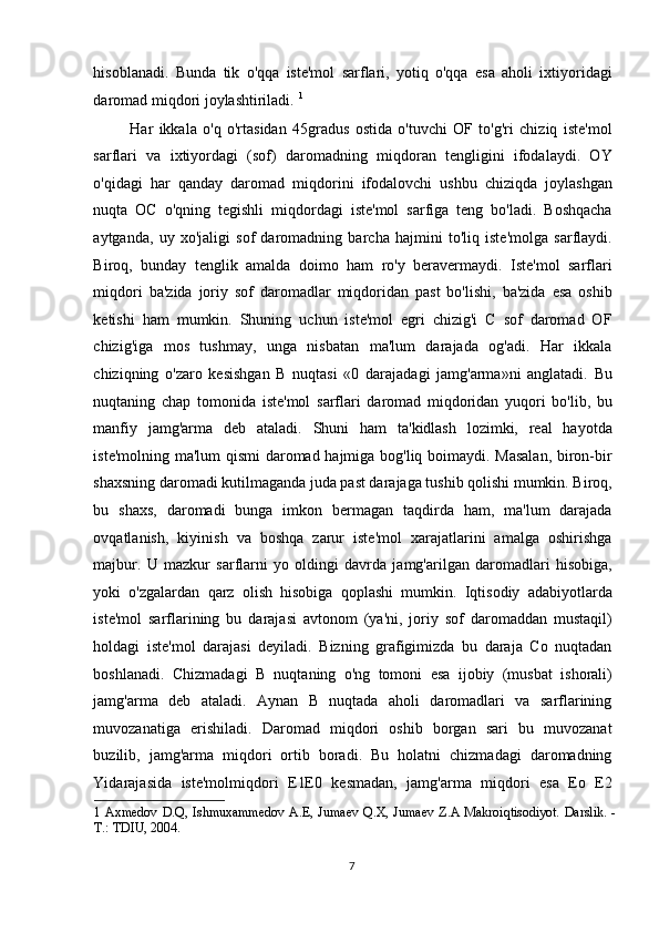 hisoblanadi.   Bunda   tik   o'qqa   iste'mol   sarflari,   yotiq   o'qqa   esa   aholi   ixtiyoridagi
daromad miqdori joylashtiriladi.  1
 
Har   ikkala   o'q   o'rtasidan   45gradus   ostida   o'tuvchi   OF   to'g'ri   chiziq   iste'mol
sarflari   va   ixtiyordagi   (sof)   daromadning   miqdoran   tengligini   ifodalaydi.   OY
o'qidagi   har   qanday   daromad   miqdorini   ifodalovchi   ushbu   chiziqda   joylashgan
nuqta   OC   o'qning   tegishli   miqdordagi   iste'mol   sarfiga   teng   bo'ladi.   Boshqacha
aytganda,   uy   xo'jaligi   sof   daromadning   barcha   hajmini   to'liq   iste'molga   sarflaydi.
Biroq,   bunday   tenglik   amalda   doimo   ham   ro'y   beravermaydi.   Iste'mol   sarflari
miqdori   ba'zida   joriy   sof   daromadlar   miqdoridan   past   bo'lishi,   ba'zida   esa   oshib
ketishi   ham   mumkin.   Shuning   uchun   iste'mol   egri   chizig'i   C   sof   daromad   OF
chizig'iga   mos   tushmay,   unga   nisbatan   ma'lum   darajada   og'adi.   Har   ikkala
chiziqning   o'zaro   kesishgan   B   nuqtasi   «0   darajadagi   jamg'arma»ni   anglatadi.   Bu
nuqtaning   chap   tomonida   iste'mol   sarflari   daromad   miqdoridan   yuqori   bo'lib,   bu
manfiy   jamg'arma   deb   ataladi.   Shuni   ham   ta'kidlash   lozimki,   real   hayotda
iste'molning ma'lum qismi  daromad hajmiga bog'liq boimaydi. Masalan,  biron-bir
shaxsning daromadi kutilmaganda juda past darajaga tushib qolishi mumkin. Biroq,
bu   shaxs,   daromadi   bunga   imkon   bermagan   taqdirda   ham,   ma'lum   darajada
ovqatlanish,   kiyinish   va   boshqa   zarur   iste'mol   xarajatlarini   amalga   oshirishga
majbur.   U   mazkur   sarflarni   yo   oldingi   davrda   jamg'arilgan   daromadlari   hisobiga,
yoki   o'zgalardan   qarz   olish   hisobiga   qoplashi   mumkin.   Iqtisodiy   adabiyotlarda
iste'mol   sarflarining   bu   darajasi   avtonom   (ya'ni,   joriy   sof   daromaddan   mustaqil)
holdagi   iste'mol   darajasi   deyiladi.   Bizning   grafigimizda   bu   daraja   Co   nuqtadan
boshlanadi.   Chizmadagi   B   nuqtaning   o'ng   tomoni   esa   ijobiy   (musbat   ishorali)
jamg'arma   deb   ataladi.   Aynan   B   nuqtada   aholi   daromadlari   va   sarflarining
muvozanatiga   erishiladi.   Daromad   miqdori   oshib   borgan   sari   bu   muvozanat
buzilib,   jamg'arma   miqdori   ortib   boradi.   Bu   holatni   chizmadagi   daromadning
Yidarajasida   iste'molmiqdori   E1E0   kesmadan,   jamg'arma   miqdori   esa   Eo   E2
1   Axmedov  D.Q, Ishmuxammedov  A.E, Jumaev  Q.X, Jumaev Z.A Makroiqtisodiyot.  Darslik. -
T.: TDIU, 2004.  
 
  7    
  