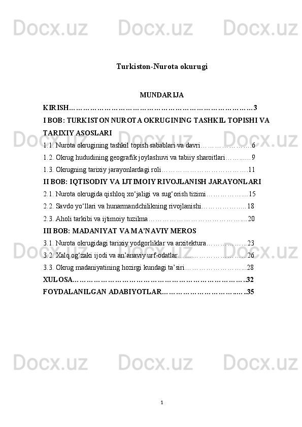 Turkiston-Nurota okurugi
MUNDARIJA
KIRISH……………………………………………………………………3
I BOB: TURKISTON NUROTA OKRUGINING TASHKIL TOPISHI VA 
TARIXIY ASOSLARI
1.1. Nurota okrugining tashkil topish sabablari va davri………………….6
1.2. Okrug hududining geografik joylashuvi va tabiiy sharoitlari……...…9
1.3. Okrugning tarixiy jarayonlardagi roli……………………………….11
II BOB: IQTISODIY VA IJTIMOIY RIVOJLANISH JARAYONLARI
2.1. Nurota okrugida qishloq xo‘jaligi va sug‘orish tizimi……………....15
2.2. Savdo yo‘llari va hunarmandchilikning rivojlanishi……………..…18
2.3. Aholi tarkibi va ijtimoiy tuzilma…………………………………....20
III BOB: MADANIYAT VA MA’NAVIY MEROS
3.1. Nurota okrugidagi tarixiy yodgorliklar va arxitektura……………...23
3.2. Xalq og‘zaki ijodi va an’anaviy urf-odatlar………………………...26
3.3. Okrug madaniyatining hozirgi kundagi ta’siri……………………...28
XULOSA………………………………………………………………..32
FOYDALANILGAN ADABIYOTLAR…………………………..…..35
1 