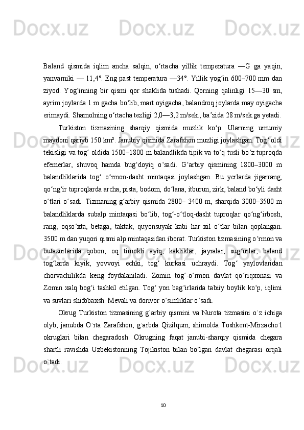 Baland   qismida   iqlim   ancha   salqin,   o rtacha   yillik   temperatura   —G   ga   yaqin,ʻ
yanvarniki — 11,4°. Eng past temperatura —34°. Yillik yog in 600–700 mm dan	
ʻ
ziyod.   Yog inning   bir   qismi   qor   shaklida   tushadi.   Qorning   qalinligi   15—30   sm,	
ʻ
ayrim joylarda 1 m gacha bo lib, mart oyigacha, balandroq joylarda may oyigacha	
ʻ
erimaydi. Shamolning o rtacha tezligi 2,0—3,2 m/sek., ba zida 28 m/sek.ga yetadi.	
ʻ ʼ
Turkiston   tizmasining   sharqiy   qismida   muzlik   ko p.   Ularning   umumiy	
ʻ
maydoni qariyb 150 km². Janubiy qismida Zarafshon muzligi joylashgan. Tog  oldi	
ʻ
tekisligi va tog  oldida 1500–1800 m balandlikda tipik va to q tusli bo z tuproqda	
ʻ ʻ ʻ
efemerlar,   shuvoq   hamda   bug doyiq   o sadi.   G arbiy   qismining   1800–3000   m	
ʻ ʻ ʻ
balandliklarida   tog   o rmon-dasht   mintaqasi   joylashgan.   Bu   yerlarda   jigarrang,	
ʻ ʻ
qo ng ir tuproqlarda archa, pista, bodom, do lana, itburun, zirk, baland bo yli dasht	
ʻ ʻ ʻ ʻ
o tlari   o sadi.   Tizmaning   g arbiy   qismida   2800–   3400   m,   sharqida   3000–3500   m
ʻ ʻ ʻ
balandliklarda   subalp   mintaqasi   bo lib,   tog -o tloq-dasht   tuproqlar   qo ng irbosh,	
ʻ ʻ ʻ ʻ ʻ
rang,   oqso xta,   betaga,   taktak,   quyonsuyak   kabi   har   xil   o tlar   bilan   qoplangan.	
ʻ ʻ
3500 m dan yuqori qismi alp mintaqasidan iborat. Turkiston tizmasining o rmon va	
ʻ
butazorlarida   qobon,   oq   tirnokli   ayiq,   kakliklar,   jayralar,   sug urlar,   baland	
ʻ
tog larda   kiyik,   yovvoyi   echki,   tog   kurkasi   uchraydi.   Tog   yaylovlaridan	
ʻ ʻ ʻ
chorvachilikda   keng   foydalaniladi.   Zomin   tog -o rmon   davlat   qo riqxonasi   va	
ʻ ʻ ʻ
Zomin xalq bog i  tashkil  etilgan. Tog  yon bag irlarida tabiiy boylik ko p, iqlimi	
ʻ ʻ ʻ ʻ
va suvlari shifobaxsh. Mevali va dorivor o simliklar o sadi.	
ʻ ʻ
Okrug   Turkiston   tizmasining   g`arbiy   qismini   va   Nurota   tizmasini   o`z   ichiga
olyb,   janubda   O`rta   Zarafshon,   g`arbda   Qizilqum,   shimolda   Toshkent-Mirzacho`l
okruglari   bilan   chegaradosh.   Okrugning   faqat   janubi-sharqiy   qismida   chegara
shartli   ravishda   Uzbekistonning   Tojikiston   bilan   bo`lgan   davlat   chegarasi   orqali
o`tadi.
10 