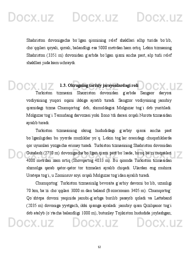 Shahriston   dovonigacha   bo`lgan   qismining   relef   shakllari   alhp   turida   bo`lib,
cho`qqilari qoyali, qirrali, balandligi esa 5000 metrdan ham ortiq. Lekin tizmaning
Shahriston   (3351   m)   dovonidan   g`arbda   bo`lgan   qismi   ancha   past,   alp   turli   relef
shakllari juda kam uchraydi.
1.3. Okrugning tarixiy jarayonlardagi roli
Turkiston   tizmasini   Shaxriston   dovonidan   g`arbda   Sangaor   daryosi
vodiysining   yuqori   oqimi   ikkiga   ajratib   turadi.   Sangzor   vodiysining   janubiy
qismidagi   tizma   Chumqortog`   deb,   shimoldagisi   Molguzar   tog`i   deb   yuritiladi.
Molguzar tog`i Temurlang darvozasi yoki Ilono`tdi darasi orqali Nurota tizmasidan
ajralib turadi.
Turkiston   tizmasining   okrug   hududidagi   g`arbiy   qismi   ancha   past
bo`lganligidan   bu   yyerda   muzliklar   yo`q.   Lekin   tog`lar   orasidagi   chuqurliklarda
qor uyumlari yozgacha erimay turadi. Turkiston tizmasining Shahriston dovonidan
Guralash (2710 m) dovonigacha bo`lgan qismi past bo`lsada, biroq ba`zi nuqxalari
4000   metrdan   xam   ortiq   (Shovqartog   4033   m).   Bu   qiomda   Turkiston   tizmasidan
shimolga   qarab   qator-qator   tor   tizmalari   ajralib   chiqadi.   Ulardan   eng   muhimi
Uratepa tog`i, u Zominsuv soyi orqali Molguzar tog`idan ajralib turadi.
Chumqortog`   Turkiston   tizmasinilg   bevosita   g`arbiy  davomi   bo`lib,   uzunligi
70 km, ba`zi cho`qqilari 3000 m dan baland (Bozorxonim 3405 m). Chumqortog`
Qo`shtepa   dovoni   yaqinida   janubi-g`arbga   burilib   pasayib   qoladi   va   Lattaband
(2035  m)   dovoniga yyetgach,  ikki   qismga  ajraladi:   janubiy qism  Qizilqanor   tog`i
deb atalyb (o`rtacha balandligi 1000 m), butunlay Tojikiston hududida joylashgan;
12 