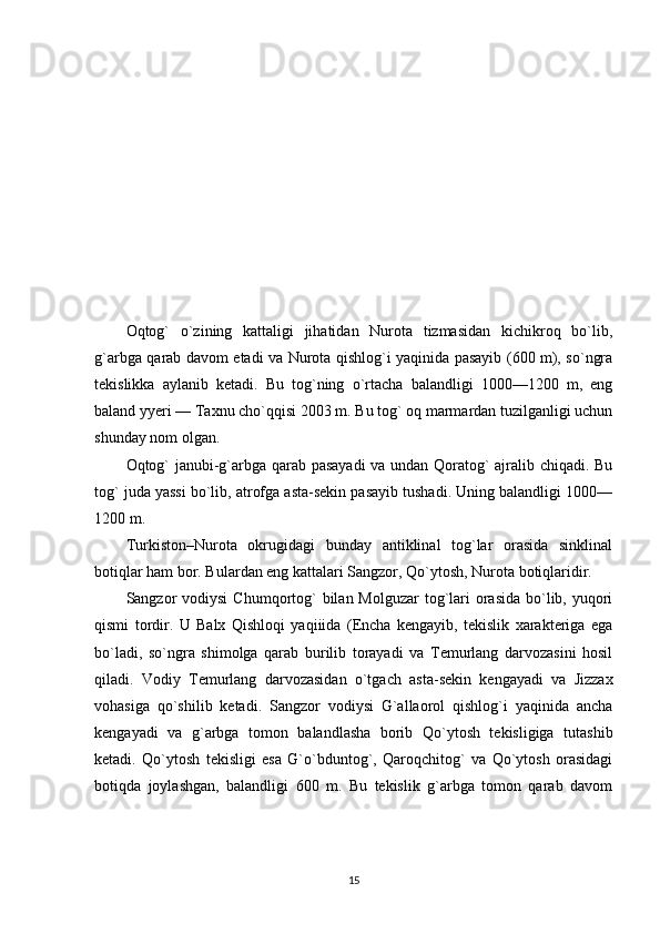 Oqtog`   o`zining   kattaligi   jihatidan   Nurota   tizmasidan   kichikroq   bo`lib,
g`arbga qarab davom etadi va Nurota qishlog`i yaqinida pasayib (600 m), so`ngra
tekislikka   aylanib   ketadi.   Bu   tog`ning   o`rtacha   balandligi   1000—1200   m,   eng
baland yyeri — Taxnu cho`qqisi 2003 m. Bu tog` oq marmardan tuzilganligi uchun
shunday nom olgan.
Oqtog` janubi-g`arbga qarab pasayadi  va undan Qoratog` ajralib chiqadi. Bu
tog` juda yassi bo`lib, atrofga asta-sekin pasayib tushadi. Uning balandligi 1000—
1200 m.
Turkiston–Nurota   okrugidagi   bunday   antiklinal   tog`lar   orasida   sinklinal
botiqlar ham bor. Bulardan eng kattalari Sangzor, Qo`ytosh, Nurota botiqlaridir.
Sangzor  vodiysi  Chumqortog`  bilan Molguzar  tog`lari  orasida  bo`lib, yuqori
qismi   tordir.   U   Balx   Qishloqi   yaqiiida   (Encha   kengayib,   tekislik   xarakteriga   ega
bo`ladi,   so`ngra   shimolga   qarab   burilib   torayadi   va   Temurlang   darvozasini   hosil
qiladi.   Vodiy   Temurlang   darvozasidan   o`tgach   asta-sekin   kengayadi   va   Jizzax
vohasiga   qo`shilib   ketadi.   Sangzor   vodiysi   G`allaorol   qishlog`i   yaqinida   ancha
kengayadi   va   g`arbga   tomon   balandlasha   borib   Qo`ytosh   tekisligiga   tutashib
ketadi.   Qo`ytosh   tekisligi   esa   G`o`bduntog`,   Qaroqchitog`   va   Qo`ytosh   orasidagi
botiqda   joylashgan,   balandligi   600   m.   Bu   tekislik   g`arbga   tomon   qarab   davom
15 