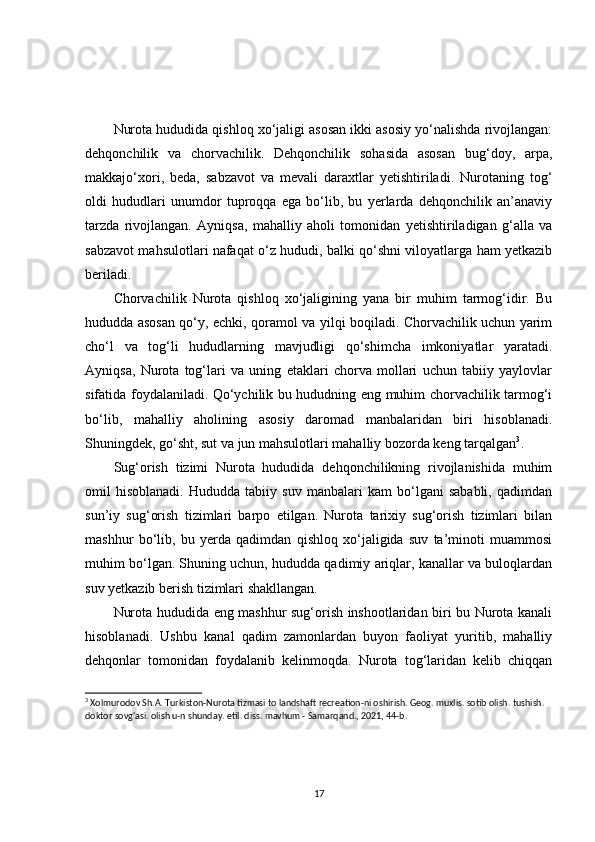 Nurota hududida qishloq xo‘jaligi asosan ikki asosiy yo‘nalishda rivojlangan:
dehqonchilik   va   chorvachilik.   Dehqonchilik   sohasida   asosan   bug‘doy,   arpa,
makkajo‘xori,   beda,   sabzavot   va   mevali   daraxtlar   yetishtiriladi.   Nurotaning   tog‘
oldi   hududlari   unumdor   tuproqqa   ega   bo‘lib,   bu   yerlarda   dehqonchilik   an’anaviy
tarzda   rivojlangan.   Ayniqsa,   mahalliy   aholi   tomonidan   yetishtiriladigan   g‘alla   va
sabzavot mahsulotlari nafaqat o‘z hududi, balki qo‘shni viloyatlarga ham yetkazib
beriladi.
Chorvachilik   Nurota   qishloq   xo‘jaligining   yana   bir   muhim   tarmog‘idir.   Bu
hududda asosan qo‘y, echki, qoramol va yilqi boqiladi. Chorvachilik uchun yarim
cho‘l   va   tog‘li   hududlarning   mavjudligi   qo‘shimcha   imkoniyatlar   yaratadi.
Ayniqsa,   Nurota   tog‘lari   va   uning   etaklari   chorva   mollari   uchun   tabiiy   yaylovlar
sifatida foydalaniladi. Qo‘ychilik bu hududning eng muhim chorvachilik tarmog‘i
bo‘lib,   mahalliy   aholining   asosiy   daromad   manbalaridan   biri   hisoblanadi.
Shuningdek, go‘sht, sut va jun mahsulotlari mahalliy bozorda keng tarqalgan 3
.
Sug‘orish   tizimi   Nurota   hududida   dehqonchilikning   rivojlanishida   muhim
omil   hisoblanadi.   Hududda   tabiiy   suv   manbalari   kam   bo‘lgani   sababli,   qadimdan
sun’iy   sug‘orish   tizimlari   barpo   etilgan.   Nurota   tarixiy   sug‘orish   tizimlari   bilan
mashhur   bo‘lib,   bu   yerda   qadimdan   qishloq   xo‘jaligida   suv   ta’minoti   muammosi
muhim bo‘lgan. Shuning uchun, hududda qadimiy ariqlar, kanallar va buloqlardan
suv yetkazib berish tizimlari shakllangan.
Nurota hududida eng mashhur sug‘orish inshootlaridan biri bu Nurota kanali
hisoblanadi.   Ushbu   kanal   qadim   zamonlardan   buyon   faoliyat   yuritib,   mahalliy
dehqonlar   tomonidan   foydalanib   kelinmoqda.   Nurota   tog‘laridan   kelib   chiqqan
3
 Xolmurodov Sh.A. Turkiston-Nurota tizmasi to landshaft recreation-ni oshirish. Geog. muxlis. sotib olish. tushish. 
doktor sovg'asi. olish u-n shunday. etil. diss. mavhum - Samarqand., 2021, 44-b.
17 