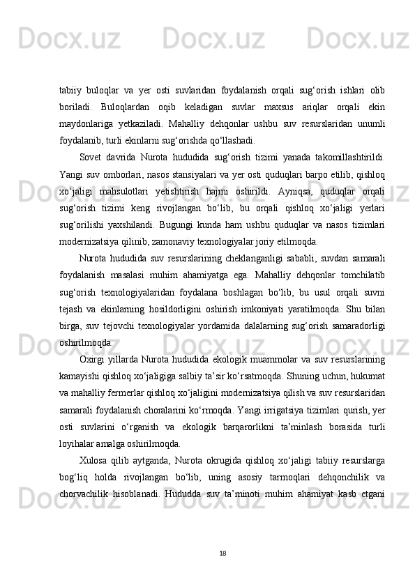 tabiiy   buloqlar   va   yer   osti   suvlaridan   foydalanish   orqali   sug‘orish   ishlari   olib
boriladi.   Buloqlardan   oqib   keladigan   suvlar   maxsus   ariqlar   orqali   ekin
maydonlariga   yetkaziladi.   Mahalliy   dehqonlar   ushbu   suv   resurslaridan   unumli
foydalanib, turli ekinlarni sug‘orishda qo‘llashadi.
Sovet   davrida   Nurota   hududida   sug‘orish   tizimi   yanada   takomillashtirildi.
Yangi suv omborlari, nasos stansiyalari va yer osti quduqlari barpo etilib, qishloq
xo‘jaligi   mahsulotlari   yetishtirish   hajmi   oshirildi.   Ayniqsa,   quduqlar   orqali
sug‘orish   tizimi   keng   rivojlangan   bo‘lib,   bu   orqali   qishloq   xo‘jaligi   yerlari
sug‘orilishi   yaxshilandi.   Bugungi   kunda   ham   ushbu   quduqlar   va   nasos   tizimlari
modernizatsiya qilinib, zamonaviy texnologiyalar joriy etilmoqda.
Nurota   hududida   suv   resurslarining   cheklanganligi   sababli,   suvdan   samarali
foydalanish   masalasi   muhim   ahamiyatga   ega.   Mahalliy   dehqonlar   tomchilatib
sug‘orish   texnologiyalaridan   foydalana   boshlagan   bo‘lib,   bu   usul   orqali   suvni
tejash   va   ekinlarning   hosildorligini   oshirish   imkoniyati   yaratilmoqda.   Shu   bilan
birga,   suv   tejovchi   texnologiyalar   yordamida   dalalarning   sug‘orish   samaradorligi
oshirilmoqda.
Oxirgi   yillarda   Nurota   hududida   ekologik   muammolar   va   suv   resurslarining
kamayishi qishloq xo‘jaligiga salbiy ta’sir ko‘rsatmoqda. Shuning uchun, hukumat
va mahalliy fermerlar qishloq xo‘jaligini modernizatsiya qilish va suv resurslaridan
samarali foydalanish choralarini ko‘rmoqda. Yangi irrigatsiya tizimlari qurish, yer
osti   suvlarini   o‘rganish   va   ekologik   barqarorlikni   ta’minlash   borasida   turli
loyihalar amalga oshirilmoqda.
Xulosa   qilib   aytganda,   Nurota   okrugida   qishloq   xo‘jaligi   tabiiy   resurslarga
bog‘liq   holda   rivojlangan   bo‘lib,   uning   asosiy   tarmoqlari   dehqonchilik   va
chorvachilik   hisoblanadi.   Hududda   suv   ta’minoti   muhim   ahamiyat   kasb   etgani
18 