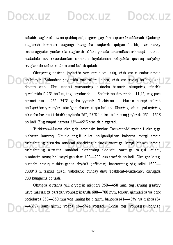 sababli, sug‘orish tizimi qishloq xo‘jaligining ajralmas qismi hisoblanadi. Qadimgi
sug‘orish   tizimlari   bugungi   kungacha   saqlanib   qolgan   bo‘lib,   zamonaviy
texnologiyalar   yordamida   sug‘orish   ishlari   yanada   takomillashtirilmoqda.   Nurota
hududida   suv   resurslaridan   samarali   foydalanish   kelajakda   qishloq   xo‘jaligi
rivojlanishi uchun muhim omil bo‘lib qoladi.
Okrugning   pastroq   joylarida   yoz   quruq   va   issiq,   qish   esa   u   qadar   oovuq
bo`lmaydi.   Balandroq   joylarida   yoz   salqin,   qisqa,   qish   esa   sovuq   bo`lib,   uzoq
davom   etadi.   Shu   sababli   yanvarning   o`rtacha   harorati   okrugning   tekislik
qismlarida   0,2°S   bo`lsa,   tog`   tepalarida   —   Shahriston   dovonida—11,4°,   eng   past
harorat   esa   —25°—34°S   gacha   yyetadi.   Turkiston   —   Nurota   okrugi   baland
bo`lganidan yoz oylari atrofga nisbatan salqin bo`ladi. Shuning uchun iyul oyining
o`rtacha harorati tekislik joylarda 26°, 25°S bo`lsa, balandroq joylarda 25°—15°S
bo`ladi. Eng yuqori harorat 23°—45°S orasida o`zgaradi.
Turkiston–Nurota   okrugida   sovuqsiz   kunlar   Toshkent-Mirzacho`l   okrugiga
nisbatan   kamroq.   Chunki   tog`li   o`lka   bo`lganligidan   bahorda   oxirgi   sovuq
tushishining   o`rtacha   muddati   aprelning   birinchi   yarmiga,   kuzgi   birinchi   sovuq
tushishining   o`rtacha   muddati   oktabrning   ikkinchi   yarmiga   to`g`ri   keladi,
binobarin sovuq bo`lmaydigan davr 100—200 kun atrofida bo`ladi. Okrugda kuzgi
birinchi   sovuq   tushishigacha   foydali   (effektiv)   haroratning   yig`indisi   1500—
2300°S   ni   tashkil   qiladi,   vaholanki   bunday   davr   Toshkent–Mirzacho`l   okrugida
230 kungacha bo`ladi.
Okrugda   o`rtacha   yillik   yog`in   miqdori   250—450   mm,   tog`larning   g`arbiy
havo massasiga qaragan yonbag`irlarida 600—700 mm, teskari qismlarida va berk
botiqlarda 250—350 mm yog`inning ko`p qismi bahorda (41—48%) va qishda (34
—43%),   kam   qismi;   yozda   (2—5%)   yog`adi.   Lekin   tog`   yonbag`ri   bo`ylab
19 