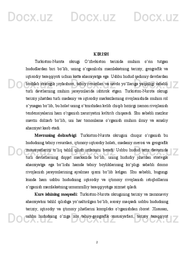 KIRISH
Turkiston-Nurota   okrugi   O‘zbekiston   tarixida   muhim   o‘rin   tutgan
hududlardan   biri   bo‘lib,   uning   o‘rganilishi   mamlakatning   tarixiy,   geografik   va
iqtisodiy taraqqiyoti uchun katta ahamiyatga ega. Ushbu hudud qadimiy davrlardan
boshlab strategik joylashuvi, tabiiy resurslari va savdo yo‘llariga yaqinligi sababli
turli   davrlarning   muhim   jarayonlarida   ishtirok   etgan.   Turkiston-Nurota   okrugi
tarixiy jihatdan turli madaniy va iqtisodiy markazlarning rivojlanishida muhim rol
o‘ynagan bo‘lib, bu holat uning o‘tmishidan kelib chiqib hozirgi zamon rivojlanish
tendensiyalarini ham o‘rganish zaruriyatini keltirib chiqaradi. Shu sababli mazkur
mavzu   dolzarb   bo‘lib,   uni   har   tomonlama   o‘rganish   muhim   ilmiy   va   amaliy
ahamiyat kasb etadi.
Mavzuning   dolzarbigi :   Turkiston-Nurota   okrugini   chuqur   o‘rganish   bu
hududning tabiiy resurslari, ijtimoiy-iqtisodiy holati, madaniy merosi va geografik
xususiyatlarini   to‘liq   tahlil   qilish   imkonini   beradi.   Ushbu   hudud   tarix   davomida
turli   davlatlarning   diqqat   markazida   bo‘lib,   uning   hududiy   jihatdan   strategik
ahamiyatga   ega   bo‘lishi   hamda   tabiiy   boyliklarining   ko‘pligi   sababli   doimo
rivojlanish   jarayonlarining   ajralmas   qismi   bo‘lib   kelgan.   Shu   sababli,   bugungi
kunda   ham   ushbu   hududning   iqtisodiy   va   ijtimoiy   rivojlanish   istiqbollarini
o‘rganish mamlakatning umummilliy taraqqiyotiga xizmat qiladi.
Kurs   ishining   maqsadi:   Turkiston-Nurota   okrugining   tarixiy   va   zamonaviy
ahamiyatini   tahlil   qilishga   yo‘naltirilgan  bo‘lib,  asosiy   maqsadi   ushbu   hududning
tarixiy,   iqtisodiy   va   ijtimoiy   jihatlarini   kompleks   o‘rganishdan   iborat.   Xususan,
ushbu   hududning   o‘ziga   xos   tabiiy-geografik   xususiyatlari,   tarixiy   taraqqiyot
2 