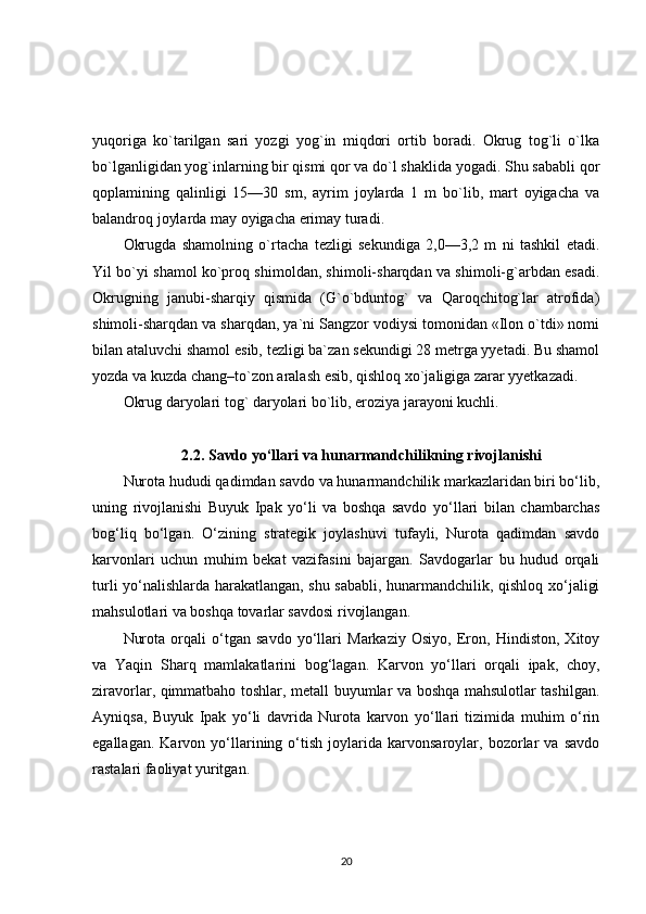 yuqoriga   ko`tarilgan   sari   yozgi   yog`in   miqdori   ortib   boradi.   Okrug   tog`li   o`lka
bo`lganligidan yog`inlarning bir qismi qor va do`l shaklida yogadi. Shu sababli qor
qoplamining   qalinligi   15—30   sm,   ayrim   joylarda   1   m   bo`lib,   mart   oyigacha   va
balandroq joylarda may oyigacha erimay turadi.
Okrugda   shamolning   o`rtacha   tezligi   sekundiga   2,0—3,2   m   ni   tashkil   etadi.
Yil bo`yi shamol ko`proq shimoldan, shimoli-sharqdan va shimoli-g`arbdan esadi.
Okrugning   janubi-sharqiy   qismida   (G`o`bduntog`   va   Qaroqchitog`lar   atrofida)
shimoli-sharqdan va sharqdan, ya`ni Sangzor vodiysi tomonidan «Ilon o`tdi» nomi
bilan ataluvchi shamol esib, tezligi ba`zan sekundigi 28 metrga yyetadi. Bu shamol
yozda va kuzda chang–to`zon aralash esib, qishloq xo`jaligiga zarar yyetkazadi.
Okrug daryolari tog` daryolari bo`lib, eroziya jarayoni kuchli. 
2.2. Savdo yo‘llari va hunarmandchilikning rivojlanishi
Nurota hududi qadimdan savdo va hunarmandchilik markazlaridan biri bo‘lib,
uning   rivojlanishi   Buyuk   Ipak   yo‘li   va   boshqa   savdo   yo‘llari   bilan   chambarchas
bog‘liq   bo‘lgan.   O‘zining   strategik   joylashuvi   tufayli,   Nurota   qadimdan   savdo
karvonlari   uchun   muhim   bekat   vazifasini   bajargan.   Savdogarlar   bu   hudud   orqali
turli yo‘nalishlarda harakatlangan, shu sababli, hunarmandchilik, qishloq xo‘jaligi
mahsulotlari va boshqa tovarlar savdosi rivojlangan.
Nurota   orqali   o‘tgan   savdo   yo‘llari   Markaziy   Osiyo,   Eron,   Hindiston,   Xitoy
va   Yaqin   Sharq   mamlakatlarini   bog‘lagan.   Karvon   yo‘llari   orqali   ipak,   choy,
ziravorlar, qimmatbaho toshlar, metall buyumlar va boshqa mahsulotlar tashilgan.
Ayniqsa,   Buyuk   Ipak   yo‘li   davrida   Nurota   karvon   yo‘llari   tizimida   muhim   o‘rin
egallagan.   Karvon   yo‘llarining   o‘tish   joylarida   karvonsaroylar,   bozorlar   va   savdo
rastalari faoliyat yuritgan.
20 