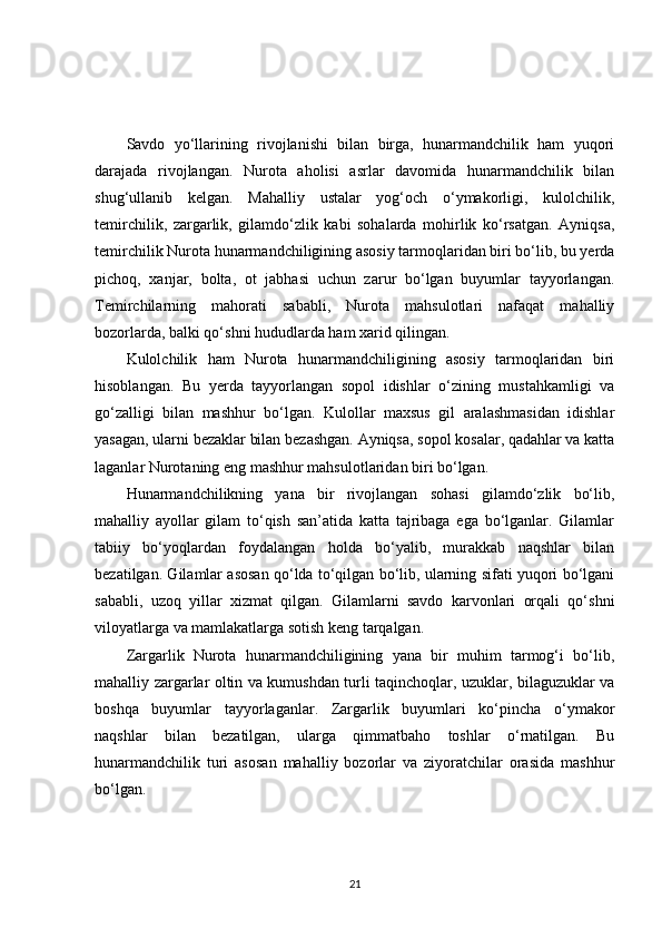 Savdo   yo‘llarining   rivojlanishi   bilan   birga,   hunarmandchilik   ham   yuqori
darajada   rivojlangan.   Nurota   aholisi   asrlar   davomida   hunarmandchilik   bilan
shug‘ullanib   kelgan.   Mahalliy   ustalar   yog‘och   o‘ymakorligi,   kulolchilik,
temirchilik,   zargarlik,   gilamdo‘zlik   kabi   sohalarda   mohirlik   ko‘rsatgan.   Ayniqsa,
temirchilik Nurota hunarmandchiligining asosiy tarmoqlaridan biri bo‘lib, bu yerda
pichoq,   xanjar,   bolta,   ot   jabhasi   uchun   zarur   bo‘lgan   buyumlar   tayyorlangan.
Temirchilarning   mahorati   sababli,   Nurota   mahsulotlari   nafaqat   mahalliy
bozorlarda, balki qo‘shni hududlarda ham xarid qilingan.
Kulolchilik   ham   Nurota   hunarmandchiligining   asosiy   tarmoqlaridan   biri
hisoblangan.   Bu   yerda   tayyorlangan   sopol   idishlar   o‘zining   mustahkamligi   va
go‘zalligi   bilan   mashhur   bo‘lgan.   Kulollar   maxsus   gil   aralashmasidan   idishlar
yasagan, ularni bezaklar bilan bezashgan. Ayniqsa, sopol kosalar, qadahlar va katta
laganlar Nurotaning eng mashhur mahsulotlaridan biri bo‘lgan.
Hunarmandchilikning   yana   bir   rivojlangan   sohasi   gilamdo‘zlik   bo‘lib,
mahalliy   ayollar   gilam   to‘qish   san’atida   katta   tajribaga   ega   bo‘lganlar.   Gilamlar
tabiiy   bo‘yoqlardan   foydalangan   holda   bo‘yalib,   murakkab   naqshlar   bilan
bezatilgan. Gilamlar asosan qo‘lda to‘qilgan bo‘lib, ularning sifati yuqori bo‘lgani
sababli,   uzoq   yillar   xizmat   qilgan.   Gilamlarni   savdo   karvonlari   orqali   qo‘shni
viloyatlarga va mamlakatlarga sotish keng tarqalgan.
Zargarlik   Nurota   hunarmandchiligining   yana   bir   muhim   tarmog‘i   bo‘lib,
mahalliy zargarlar oltin va kumushdan turli taqinchoqlar, uzuklar, bilaguzuklar va
boshqa   buyumlar   tayyorlaganlar.   Zargarlik   buyumlari   ko‘pincha   o‘ymakor
naqshlar   bilan   bezatilgan,   ularga   qimmatbaho   toshlar   o‘rnatilgan.   Bu
hunarmandchilik   turi   asosan   mahalliy   bozorlar   va   ziyoratchilar   orasida   mashhur
bo‘lgan.
21 