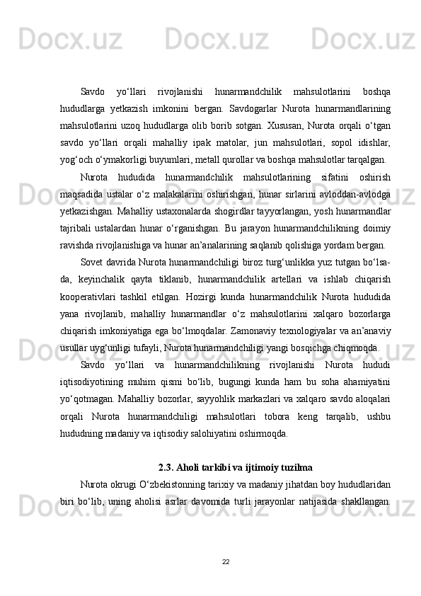 Savdo   yo‘llari   rivojlanishi   hunarmandchilik   mahsulotlarini   boshqa
hududlarga   yetkazish   imkonini   bergan.   Savdogarlar   Nurota   hunarmandlarining
mahsulotlarini   uzoq   hududlarga   olib   borib   sotgan.   Xususan,   Nurota   orqali   o‘tgan
savdo   yo‘llari   orqali   mahalliy   ipak   matolar,   jun   mahsulotlari,   sopol   idishlar,
yog‘och o‘ymakorligi buyumlari, metall qurollar va boshqa mahsulotlar tarqalgan.
Nurota   hududida   hunarmandchilik   mahsulotlarining   sifatini   oshirish
maqsadida   ustalar   o‘z   malakalarini   oshirishgan,   hunar   sirlarini   avloddan-avlodga
yetkazishgan. Mahalliy ustaxonalarda shogirdlar tayyorlangan, yosh hunarmandlar
tajribali   ustalardan   hunar   o‘rganishgan.   Bu   jarayon   hunarmandchilikning   doimiy
ravishda rivojlanishiga va hunar an’analarining saqlanib qolishiga yordam bergan.
Sovet davrida Nurota hunarmandchiligi biroz turg‘unlikka yuz tutgan bo‘lsa-
da,   keyinchalik   qayta   tiklanib,   hunarmandchilik   artellari   va   ishlab   chiqarish
kooperativlari   tashkil   etilgan.   Hozirgi   kunda   hunarmandchilik   Nurota   hududida
yana   rivojlanib,   mahalliy   hunarmandlar   o‘z   mahsulotlarini   xalqaro   bozorlarga
chiqarish imkoniyatiga ega bo‘lmoqdalar. Zamonaviy texnologiyalar va an’anaviy
usullar uyg‘unligi tufayli, Nurota hunarmandchiligi yangi bosqichga chiqmoqda.
Savdo   yo‘llari   va   hunarmandchilikning   rivojlanishi   Nurota   hududi
iqtisodiyotining   muhim   qismi   bo‘lib,   bugungi   kunda   ham   bu   soha   ahamiyatini
yo‘qotmagan. Mahalliy bozorlar, sayyohlik markazlari va xalqaro savdo aloqalari
orqali   Nurota   hunarmandchiligi   mahsulotlari   tobora   keng   tarqalib,   ushbu
hududning madaniy va iqtisodiy salohiyatini oshirmoqda.
2.3. Aholi tarkibi va ijtimoiy tuzilma
Nurota okrugi O‘zbekistonning tarixiy va madaniy jihatdan boy hududlaridan
biri   bo‘lib,   uning   aholisi   asrlar   davomida   turli   jarayonlar   natijasida   shakllangan.
22 