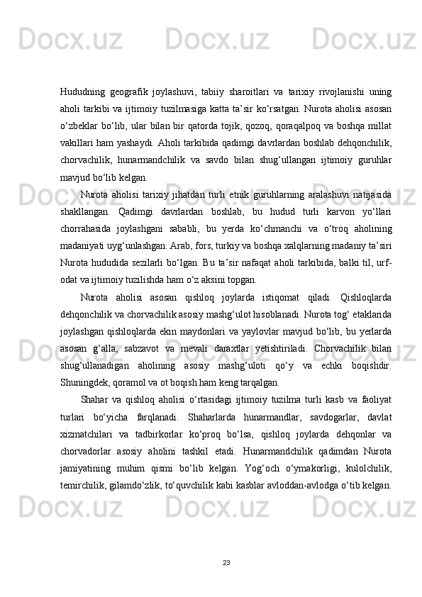 Hududning   geografik   joylashuvi,   tabiiy   sharoitlari   va   tarixiy   rivojlanishi   uning
aholi  tarkibi  va ijtimoiy tuzilmasiga  katta ta’sir  ko‘rsatgan. Nurota aholisi  asosan
o‘zbeklar  bo‘lib,  ular  bilan  bir   qatorda  tojik,  qozoq,  qoraqalpoq   va  boshqa  millat
vakillari ham yashaydi. Aholi tarkibida qadimgi davrlardan boshlab dehqonchilik,
chorvachilik,   hunarmandchilik   va   savdo   bilan   shug‘ullangan   ijtimoiy   guruhlar
mavjud bo‘lib kelgan.
Nurota   aholisi   tarixiy   jihatdan   turli   etnik   guruhlarning   aralashuvi   natijasida
shakllangan.   Qadimgi   davrlardan   boshlab,   bu   hudud   turli   karvon   yo‘llari
chorrahasida   joylashgani   sababli,   bu   yerda   ko‘chmanchi   va   o‘troq   aholining
madaniyati uyg‘unlashgan. Arab, fors, turkiy va boshqa xalqlarning madaniy ta’siri
Nurota  hududida  sezilarli  bo‘lgan.  Bu ta’sir   nafaqat  aholi   tarkibida,  balki  til,  urf-
odat va ijtimoiy tuzilishda ham o‘z aksini topgan.
Nurota   aholisi   asosan   qishloq   joylarda   istiqomat   qiladi.   Qishloqlarda
dehqonchilik va chorvachilik asosiy mashg‘ulot hisoblanadi. Nurota tog‘ etaklarida
joylashgan  qishloqlarda   ekin  maydonlari  va   yaylovlar  mavjud  bo‘lib,  bu  yerlarda
asosan   g‘alla,   sabzavot   va   mevali   daraxtlar   yetishtiriladi.   Chorvachilik   bilan
shug‘ullanadigan   aholining   asosiy   mashg‘uloti   qo‘y   va   echki   boqishdir.
Shuningdek, qoramol va ot boqish ham keng tarqalgan.
Shahar   va   qishloq   aholisi   o‘rtasidagi   ijtimoiy   tuzilma   turli   kasb   va   faoliyat
turlari   bo‘yicha   farqlanadi.   Shaharlarda   hunarmandlar,   savdogarlar,   davlat
xizmatchilari   va   tadbirkorlar   ko‘proq   bo‘lsa,   qishloq   joylarda   dehqonlar   va
chorvadorlar   asosiy   aholini   tashkil   etadi.   Hunarmandchilik   qadimdan   Nurota
jamiyatining   muhim   qismi   bo‘lib   kelgan.   Yog‘och   o‘ymakorligi,   kulolchilik,
temirchilik, gilamdo‘zlik, to‘quvchilik kabi kasblar avloddan-avlodga o‘tib kelgan.
23 
