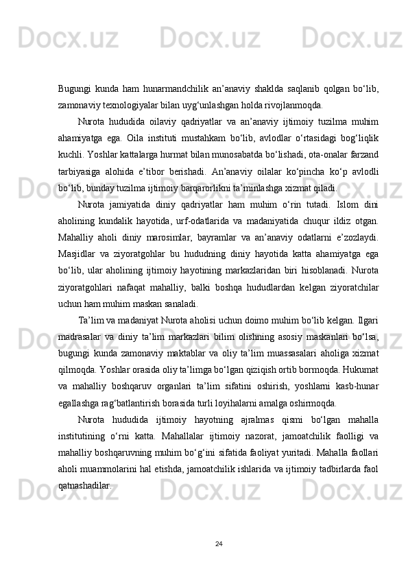 Bugungi   kunda   ham   hunarmandchilik   an’anaviy   shaklda   saqlanib   qolgan   bo‘lib,
zamonaviy texnologiyalar bilan uyg‘unlashgan holda rivojlanmoqda.
Nurota   hududida   oilaviy   qadriyatlar   va   an’anaviy   ijtimoiy   tuzilma   muhim
ahamiyatga   ega.   Oila   instituti   mustahkam   bo‘lib,   avlodlar   o‘rtasidagi   bog‘liqlik
kuchli. Yoshlar kattalarga hurmat bilan munosabatda bo‘lishadi, ota-onalar farzand
tarbiyasiga   alohida   e’tibor   berishadi.   An’anaviy   oilalar   ko‘pincha   ko‘p   avlodli
bo‘lib, bunday tuzilma ijtimoiy barqarorlikni ta’minlashga xizmat qiladi.
Nurota   jamiyatida   diniy   qadriyatlar   ham   muhim   o‘rin   tutadi.   Islom   dini
aholining   kundalik   hayotida,   urf-odatlarida   va   madaniyatida   chuqur   ildiz   otgan.
Mahalliy   aholi   diniy   marosimlar,   bayramlar   va   an’anaviy   odatlarni   e’zozlaydi.
Masjidlar   va   ziyoratgohlar   bu   hududning   diniy   hayotida   katta   ahamiyatga   ega
bo‘lib,   ular   aholining   ijtimoiy   hayotining   markazlaridan   biri   hisoblanadi.   Nurota
ziyoratgohlari   nafaqat   mahalliy,   balki   boshqa   hududlardan   kelgan   ziyoratchilar
uchun ham muhim maskan sanaladi.
Ta’lim va madaniyat Nurota aholisi uchun doimo muhim bo‘lib kelgan. Ilgari
madrasalar   va   diniy   ta’lim   markazlari   bilim   olishning   asosiy   maskanlari   bo‘lsa,
bugungi   kunda   zamonaviy   maktablar   va   oliy   ta’lim   muassasalari   aholiga   xizmat
qilmoqda. Yoshlar orasida oliy ta’limga bo‘lgan qiziqish ortib bormoqda. Hukumat
va   mahalliy   boshqaruv   organlari   ta’lim   sifatini   oshirish,   yoshlarni   kasb-hunar
egallashga rag‘batlantirish borasida turli loyihalarni amalga oshirmoqda.
Nurota   hududida   ijtimoiy   hayotning   ajralmas   qismi   bo‘lgan   mahalla
institutining   o‘rni   katta.   Mahallalar   ijtimoiy   nazorat,   jamoatchilik   faolligi   va
mahalliy boshqaruvning muhim bo‘g‘ini sifatida faoliyat yuritadi. Mahalla faollari
aholi muammolarini hal etishda, jamoatchilik ishlarida va ijtimoiy tadbirlarda faol
qatnashadilar.
24 