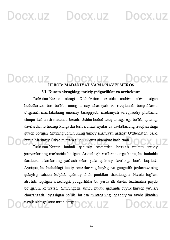 III BOB: MADANIYAT VA MA’NAVIY MEROS
3.1. Nurota okrugidagi tarixiy yodgorliklar va arxitektura
Turkiston-Nurota   okrugi   O‘zbekiston   tarixida   muhim   o‘rin   tutgan
hududlardan   biri   bo‘lib,   uning   tarixiy   ahamiyati   va   rivojlanish   bosqichlarini
o‘rganish   mamlakatning   umumiy   taraqqiyoti,   madaniyati   va   iqtisodiy   jihatlarini
chuqur tushunish imkonini beradi. Ushbu hudud uzoq tarixga ega bo‘lib, qadimgi
davrlardan to hozirgi kungacha turli sivilizatsiyalar va davlatlarning rivojlanishiga
guvoh bo‘lgan. Shuning uchun uning tarixiy ahamiyati nafaqat O‘zbekiston, balki
butun Markaziy Osiyo mintaqasi uchun katta ahamiyat kasb etadi.
Turkiston-Nurota   hududi   qadimiy   davrlardan   boshlab   muhim   tarixiy
jarayonlarning   markazida   bo‘lgan.   Arxeologik   ma’lumotlarga   ko‘ra,   bu   hududda
dastlabki   odamlarning   yashash   izlari   juda   qadimiy   davrlarga   borib   taqaladi.
Ayniqsa,   bu   hududdagi   tabiiy   resurslarning   boyligi   va   geografik   joylashuvining
qulayligi   sababli   ko‘plab   qadimiy   aholi   punktlari   shakllangan.   Nurota   tog‘lari
atrofida   topilgan   arxeologik   yodgorliklar   bu   yerda   ilk   davlat   tuzilmalari   paydo
bo‘lganini   ko‘rsatadi.   Shuningdek,   ushbu   hudud   qadimda   buyuk   karvon   yo‘llari
chorrahasida   joylashgan   bo‘lib,   bu   esa   mintaqaning   iqtisodiy   va   savdo   jihatdan
rivojlanishiga katta turtki bergan.
26 