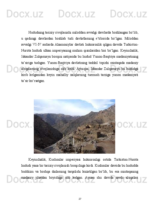 Hududning tarixiy rivojlanishi miloddan avvalgi davrlarda boshlangan bo‘lib,
u   qadimgi   davrlardan   boshlab   turli   davlatlarning   e’tiborida   bo‘lgan.   Miloddan
avvalgi VI-IV asrlarda Ahamoniylar davlati hukmronlik qilgan davrda Turkiston-
Nurota   hududi   ulkan   imperiyaning   muhim   qismlaridan   biri   bo‘lgan.   Keyinchalik,
Iskandar Zulqarnayn bosqini natijasida bu hudud Yunon-Baqtriya madaniyatining
ta’siriga   tushgan.   Yunon-Baqtriya   davlatining   tashkil   topishi   mintaqada   madaniy
aloqalarning   rivojlanishiga   olib   keldi.   Ayniqsa,   Iskandar   Zulqarnayn   bu   hududga
kirib   kelganidan   keyin   mahalliy   xalqlarning   turmush   tarziga   yunon   madaniyati
ta’sir ko‘rsatgan.
Keyinchalik,   Kushonlar   imperiyasi   hukmronligi   ostida   Turkiston-Nurota
hududi yana bir tarixiy rivojlanish bosqichiga kirdi. Kushonlar davrida bu hududda
buddizm   va   boshqa   dinlarning   tarqalishi   kuzatilgan   bo‘lib,   bu   esa   mintaqaning
madaniy   jihatdan   boyishiga   olib   kelgan.   Aynan   shu   davrda   savdo   aloqalari
27 