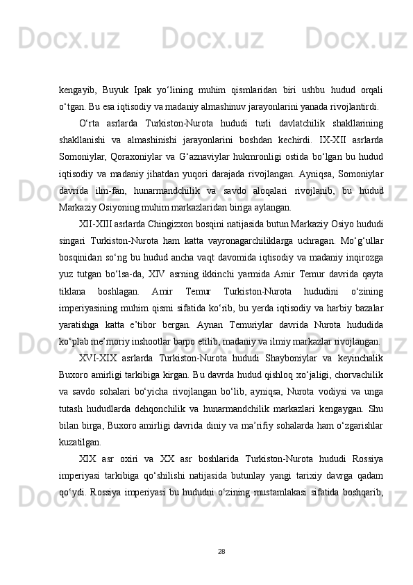 kengayib,   Buyuk   Ipak   yo‘lining   muhim   qismlaridan   biri   ushbu   hudud   orqali
o‘tgan. Bu esa iqtisodiy va madaniy almashinuv jarayonlarini yanada rivojlantirdi.
O‘rta   asrlarda   Turkiston-Nurota   hududi   turli   davlatchilik   shakllarining
shakllanishi   va   almashinishi   jarayonlarini   boshdan   kechirdi.   IX-XII   asrlarda
Somoniylar,   Qoraxoniylar   va   G‘aznaviylar   hukmronligi   ostida   bo‘lgan   bu   hudud
iqtisodiy   va   madaniy   jihatdan   yuqori   darajada   rivojlangan.   Ayniqsa,   Somoniylar
davrida   ilm-fan,   hunarmandchilik   va   savdo   aloqalari   rivojlanib,   bu   hudud
Markaziy Osiyoning muhim markazlaridan biriga aylangan.
XII-XIII asrlarda Chingizxon bosqini natijasida butun Markaziy Osiyo hududi
singari   Turkiston-Nurota   ham   katta   vayronagarchiliklarga   uchragan.   Mo‘g‘ullar
bosqinidan   so‘ng  bu   hudud  ancha   vaqt   davomida   iqtisodiy   va   madaniy   inqirozga
yuz   tutgan   bo‘lsa-da,   XIV   asrning   ikkinchi   yarmida   Amir   Temur   davrida   qayta
tiklana   boshlagan.   Amir   Temur   Turkiston-Nurota   hududini   o‘zining
imperiyasining   muhim   qismi   sifatida   ko‘rib,   bu  yerda  iqtisodiy   va   harbiy   bazalar
yaratishga   katta   e’tibor   bergan.   Aynan   Temuriylar   davrida   Nurota   hududida
ko‘plab me’moriy inshootlar barpo etilib, madaniy va ilmiy markazlar rivojlangan.
XVI-XIX   asrlarda   Turkiston-Nurota   hududi   Shayboniylar   va   keyinchalik
Buxoro amirligi tarkibiga kirgan. Bu davrda hudud qishloq xo‘jaligi, chorvachilik
va   savdo   sohalari   bo‘yicha   rivojlangan   bo‘lib,   ayniqsa,   Nurota   vodiysi   va   unga
tutash   hududlarda   dehqonchilik   va   hunarmandchilik   markazlari   kengaygan.   Shu
bilan birga, Buxoro amirligi davrida diniy va ma’rifiy sohalarda ham o‘zgarishlar
kuzatilgan.
XIX   asr   oxiri   va   XX   asr   boshlarida   Turkiston-Nurota   hududi   Rossiya
imperiyasi   tarkibiga   qo‘shilishi   natijasida   butunlay   yangi   tarixiy   davrga   qadam
qo‘ydi.   Rossiya   imperiyasi   bu   hududni   o‘zining   mustamlakasi   sifatida   boshqarib,
28 