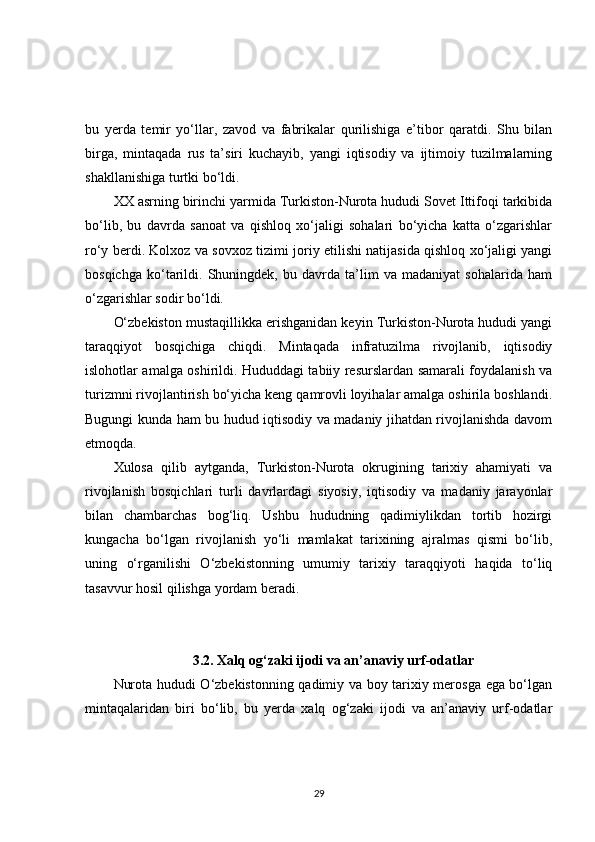 bu   yerda   temir   yo‘llar,   zavod   va   fabrikalar   qurilishiga   e’tibor   qaratdi.   Shu   bilan
birga,   mintaqada   rus   ta’siri   kuchayib,   yangi   iqtisodiy   va   ijtimoiy   tuzilmalarning
shakllanishiga turtki bo‘ldi.
XX asrning birinchi yarmida Turkiston-Nurota hududi Sovet Ittifoqi tarkibida
bo‘lib,   bu   davrda   sanoat   va   qishloq   xo‘jaligi   sohalari   bo‘yicha   katta   o‘zgarishlar
ro‘y berdi. Kolxoz va sovxoz tizimi joriy etilishi natijasida qishloq xo‘jaligi yangi
bosqichga   ko‘tarildi.   Shuningdek,   bu   davrda   ta’lim   va   madaniyat   sohalarida   ham
o‘zgarishlar sodir bo‘ldi.
O‘zbekiston mustaqillikka erishganidan keyin Turkiston-Nurota hududi yangi
taraqqiyot   bosqichiga   chiqdi.   Mintaqada   infratuzilma   rivojlanib,   iqtisodiy
islohotlar amalga oshirildi. Hududdagi tabiiy resurslardan samarali foydalanish va
turizmni rivojlantirish bo‘yicha keng qamrovli loyihalar amalga oshirila boshlandi.
Bugungi kunda ham bu hudud iqtisodiy va madaniy jihatdan rivojlanishda davom
etmoqda.
Xulosa   qilib   aytganda,   Turkiston-Nurota   okrugining   tarixiy   ahamiyati   va
rivojlanish   bosqichlari   turli   davrlardagi   siyosiy,   iqtisodiy   va   madaniy   jarayonlar
bilan   chambarchas   bog‘liq.   Ushbu   hududning   qadimiylikdan   tortib   hozirgi
kungacha   bo‘lgan   rivojlanish   yo‘li   mamlakat   tarixining   ajralmas   qismi   bo‘lib,
uning   o‘rganilishi   O‘zbekistonning   umumiy   tarixiy   taraqqiyoti   haqida   to‘liq
tasavvur hosil qilishga yordam beradi.
3.2. Xalq og‘zaki ijodi va an’anaviy urf-odatlar
Nurota hududi O‘zbekistonning qadimiy va boy tarixiy merosga ega bo‘lgan
mintaqalaridan   biri   bo‘lib,   bu   yerda   xalq   og‘zaki   ijodi   va   an’anaviy   urf-odatlar
29 