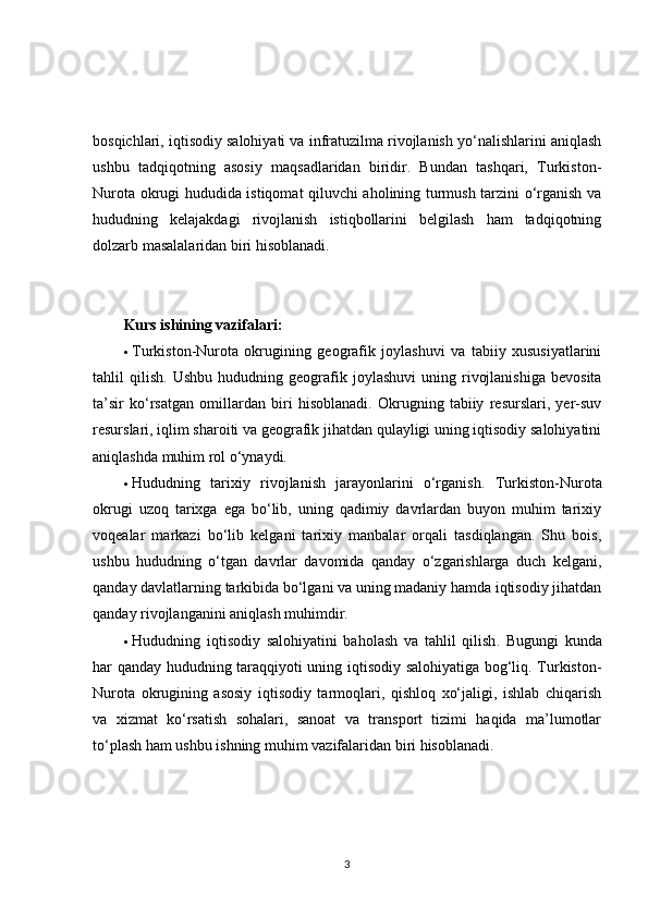 bosqichlari, iqtisodiy salohiyati va infratuzilma rivojlanish yo‘nalishlarini aniqlash
ushbu   tadqiqotning   asosiy   maqsadlaridan   biridir.   Bundan   tashqari,   Turkiston-
Nurota okrugi hududida istiqomat qiluvchi aholining turmush tarzini o‘rganish va
hududning   kelajakdagi   rivojlanish   istiqbollarini   belgilash   ham   tadqiqotning
dolzarb masalalaridan biri hisoblanadi.
Kurs ishining vazifalari:
 Turkiston-Nurota   okrugining   geografik   joylashuvi   va   tabiiy   xususiyatlarini
tahlil   qilish .  Ushbu   hududning   geografik   joylashuvi   uning  rivojlanishiga   bevosita
ta’sir   ko‘rsatgan   omillardan   biri   hisoblanadi.   Okrugning   tabiiy   resurslari,   yer-suv
resurslari, iqlim sharoiti va geografik jihatdan qulayligi uning iqtisodiy salohiyatini
aniqlashda muhim rol o‘ynaydi.
 Hududning   tarixiy   rivojlanish   jarayonlarini   o‘rganish .   Turkiston-Nurota
okrugi   uzoq   tarixga   ega   bo‘lib,   uning   qadimiy   davrlardan   buyon   muhim   tarixiy
voqealar   markazi   bo‘lib   kelgani   tarixiy   manbalar   orqali   tasdiqlangan.   Shu   bois,
ushbu   hududning   o‘tgan   davrlar   davomida   qanday   o‘zgarishlarga   duch   kelgani,
qanday davlatlarning tarkibida bo‘lgani va uning madaniy hamda iqtisodiy jihatdan
qanday rivojlanganini aniqlash muhimdir.
 Hududning   iqtisodiy   salohiyatini   baholash   va   tahlil   qilish .   Bugungi   kunda
har qanday hududning taraqqiyoti uning iqtisodiy salohiyatiga bog‘liq. Turkiston-
Nurota   okrugining   asosiy   iqtisodiy   tarmoqlari,   qishloq   xo‘jaligi,   ishlab   chiqarish
va   xizmat   ko‘rsatish   sohalari,   sanoat   va   transport   tizimi   haqida   ma’lumotlar
to‘plash ham ushbu ishning muhim vazifalaridan biri hisoblanadi.
3 