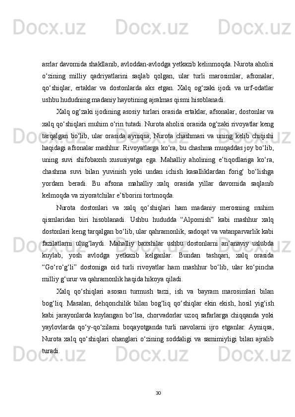 asrlar davomida shakllanib, avloddan-avlodga yetkazib kelinmoqda. Nurota aholisi
o‘zining   milliy   qadriyatlarini   saqlab   qolgan,   ular   turli   marosimlar,   afsonalar,
qo‘shiqlar,   ertaklar   va   dostonlarda   aks   etgan.   Xalq   og‘zaki   ijodi   va   urf-odatlar
ushbu hududning madaniy hayotining ajralmas qismi hisoblanadi.
Xalq og‘zaki  ijodining asosiy  turlari orasida ertaklar, afsonalar, dostonlar va
xalq qo‘shiqlari muhim o‘rin tutadi. Nurota aholisi orasida og‘zaki rivoyatlar keng
tarqalgan   bo‘lib,   ular   orasida   ayniqsa,   Nurota   chashmasi   va   uning   kelib   chiqishi
haqidagi afsonalar mashhur. Rivoyatlarga ko‘ra, bu chashma muqaddas joy bo‘lib,
uning   suvi   shifobaxsh   xususiyatga   ega.   Mahalliy   aholining   e’tiqodlariga   ko‘ra,
chashma   suvi   bilan   yuvinish   yoki   undan   ichish   kasalliklardan   forig‘   bo‘lishga
yordam   beradi.   Bu   afsona   mahalliy   xalq   orasida   yillar   davomida   saqlanib
kelmoqda va ziyoratchilar e’tiborini tortmoqda.
Nurota   dostonlari   va   xalq   qo‘shiqlari   ham   madaniy   merosning   muhim
qismlaridan   biri   hisoblanadi.   Ushbu   hududda   “Alpomish”   kabi   mashhur   xalq
dostonlari keng tarqalgan bo‘lib, ular qahramonlik, sadoqat va vatanparvarlik kabi
fazilatlarni   ulug‘laydi.   Mahalliy   baxshilar   ushbu   dostonlarni   an’anaviy   uslubda
kuylab,   yosh   avlodga   yetkazib   kelganlar.   Bundan   tashqari,   xalq   orasida
“Go‘ro‘g‘li”   dostoniga   oid   turli   rivoyatlar   ham   mashhur   bo‘lib,   ular   ko‘pincha
milliy g‘urur va qahramonlik haqida hikoya qiladi.
Xalq   qo‘shiqlari   asosan   turmush   tarzi,   ish   va   bayram   marosimlari   bilan
bog‘liq.   Masalan,   dehqonchilik   bilan   bog‘liq   qo‘shiqlar   ekin   ekish,   hosil   yig‘ish
kabi   jarayonlarda   kuylangan   bo‘lsa,   chorvadorlar   uzoq   safarlarga   chiqqanda   yoki
yaylovlarda   qo‘y-qo‘zilarni   boqayotganda   turli   navolarni   ijro   etganlar.   Ayniqsa,
Nurota   xalq   qo‘shiqlari   ohanglari   o‘zining   soddaligi   va   samimiyligi   bilan   ajralib
turadi.
30 