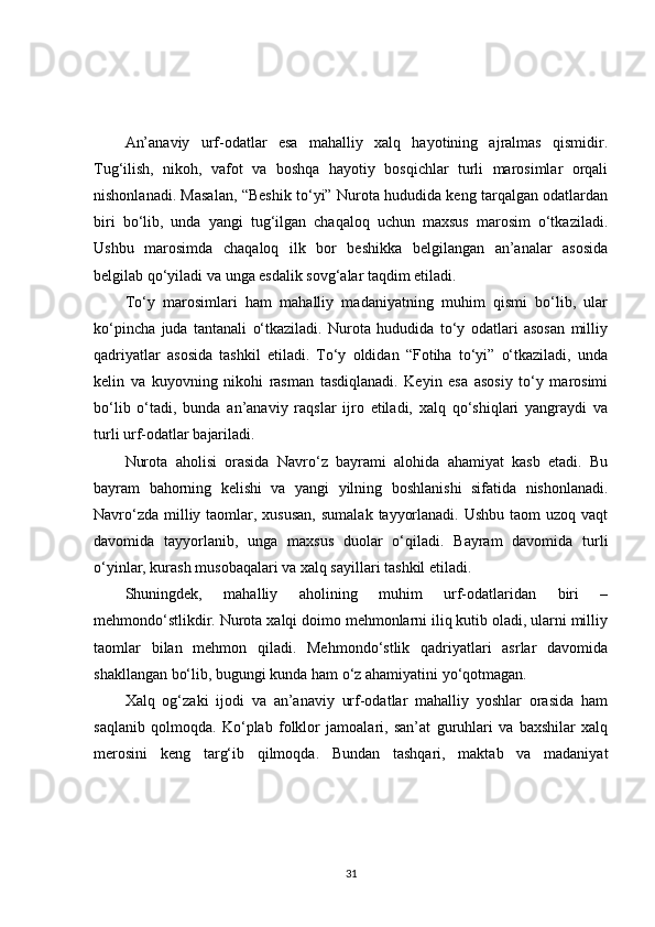 An’anaviy   urf-odatlar   esa   mahalliy   xalq   hayotining   ajralmas   qismidir.
Tug‘ilish,   nikoh,   vafot   va   boshqa   hayotiy   bosqichlar   turli   marosimlar   orqali
nishonlanadi. Masalan, “Beshik to‘yi” Nurota hududida keng tarqalgan odatlardan
biri   bo‘lib,   unda   yangi   tug‘ilgan   chaqaloq   uchun   maxsus   marosim   o‘tkaziladi.
Ushbu   marosimda   chaqaloq   ilk   bor   beshikka   belgilangan   an’analar   asosida
belgilab qo‘yiladi va unga esdalik sovg‘alar taqdim etiladi.
To‘y   marosimlari   ham   mahalliy   madaniyatning   muhim   qismi   bo‘lib,   ular
ko‘pincha   juda   tantanali   o‘tkaziladi.   Nurota   hududida   to‘y   odatlari   asosan   milliy
qadriyatlar   asosida   tashkil   etiladi.   To‘y   oldidan   “Fotiha   to‘yi”   o‘tkaziladi,   unda
kelin   va   kuyovning   nikohi   rasman   tasdiqlanadi.   Keyin   esa   asosiy   to‘y   marosimi
bo‘lib   o‘tadi,   bunda   an’anaviy   raqslar   ijro   etiladi,   xalq   qo‘shiqlari   yangraydi   va
turli urf-odatlar bajariladi.
Nurota   aholisi   orasida   Navro‘z   bayrami   alohida   ahamiyat   kasb   etadi.   Bu
bayram   bahorning   kelishi   va   yangi   yilning   boshlanishi   sifatida   nishonlanadi.
Navro‘zda  milliy taomlar, xususan,  sumalak  tayyorlanadi. Ushbu  taom  uzoq vaqt
davomida   tayyorlanib,   unga   maxsus   duolar   o‘qiladi.   Bayram   davomida   turli
o‘yinlar, kurash musobaqalari va xalq sayillari tashkil etiladi.
Shuningdek,   mahalliy   aholining   muhim   urf-odatlaridan   biri   –
mehmondo‘stlikdir. Nurota xalqi doimo mehmonlarni iliq kutib oladi, ularni milliy
taomlar   bilan   mehmon   qiladi.   Mehmondo‘stlik   qadriyatlari   asrlar   davomida
shakllangan bo‘lib, bugungi kunda ham o‘z ahamiyatini yo‘qotmagan.
Xalq   og‘zaki   ijodi   va   an’anaviy   urf-odatlar   mahalliy   yoshlar   orasida   ham
saqlanib   qolmoqda.   Ko‘plab   folklor   jamoalari,   san’at   guruhlari   va   baxshilar   xalq
merosini   keng   targ‘ib   qilmoqda.   Bundan   tashqari,   maktab   va   madaniyat
31