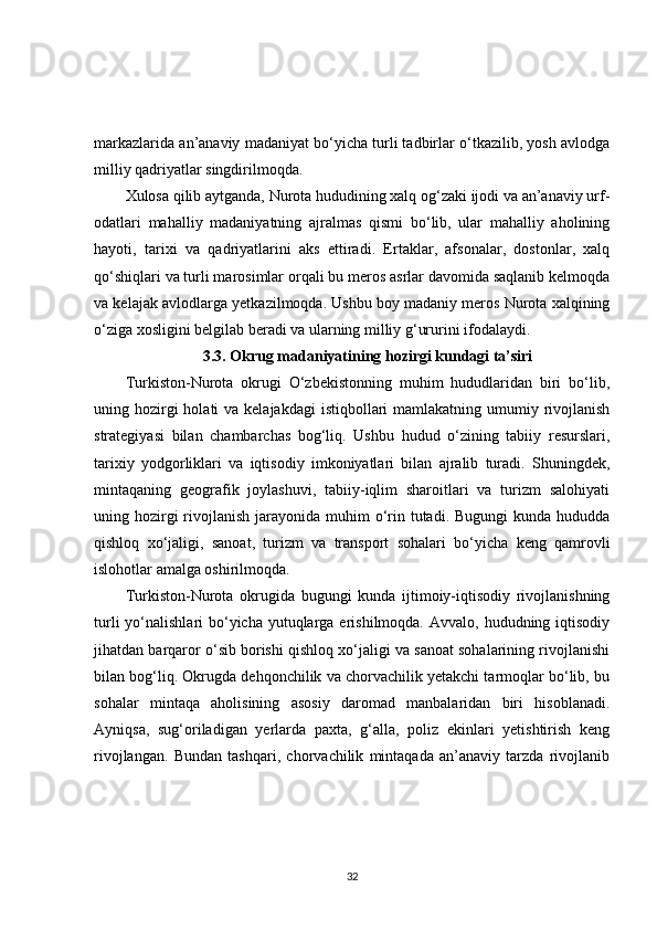 markazlarida an’anaviy madaniyat bo‘yicha turli tadbirlar o‘tkazilib, yosh avlodga
milliy qadriyatlar singdirilmoqda.
Xulosa qilib aytganda, Nurota hududining xalq og‘zaki ijodi va an’anaviy urf-
odatlari   mahalliy   madaniyatning   ajralmas   qismi   bo‘lib,   ular   mahalliy   aholining
hayoti,   tarixi   va   qadriyatlarini   aks   ettiradi.   Ertaklar,   afsonalar,   dostonlar,   xalq
qo‘shiqlari va turli marosimlar orqali bu meros asrlar davomida saqlanib kelmoqda
va kelajak avlodlarga yetkazilmoqda. Ushbu boy madaniy meros Nurota xalqining
o‘ziga xosligini belgilab beradi va ularning milliy g‘ururini ifodalaydi.
3.3. Okrug madaniyatining hozirgi kundagi ta’siri
Turkiston-Nurota   okrugi   O‘zbekistonning   muhim   hududlaridan   biri   bo‘lib,
uning hozirgi  holati  va kelajakdagi  istiqbollari  mamlakatning  umumiy rivojlanish
strategiyasi   bilan   chambarchas   bog‘liq.   Ushbu   hudud   o‘zining   tabiiy   resurslari,
tarixiy   yodgorliklari   va   iqtisodiy   imkoniyatlari   bilan   ajralib   turadi.   Shuningdek,
mintaqaning   geografik   joylashuvi,   tabiiy-iqlim   sharoitlari   va   turizm   salohiyati
uning hozirgi  rivojlanish jarayonida muhim  o‘rin tutadi. Bugungi  kunda hududda
qishloq   xo‘jaligi,   sanoat,   turizm   va   transport   sohalari   bo‘yicha   keng   qamrovli
islohotlar amalga oshirilmoqda.
Turkiston-Nurota   okrugida   bugungi   kunda   ijtimoiy-iqtisodiy   rivojlanishning
turli  yo‘nalishlari  bo‘yicha  yutuqlarga erishilmoqda. Avvalo,  hududning iqtisodiy
jihatdan barqaror o‘sib borishi qishloq xo‘jaligi va sanoat sohalarining rivojlanishi
bilan bog‘liq. Okrugda dehqonchilik va chorvachilik yetakchi tarmoqlar bo‘lib, bu
sohalar   mintaqa   aholisining   asosiy   daromad   manbalaridan   biri   hisoblanadi.
Ayniqsa,   sug‘oriladigan   yerlarda   paxta,   g‘alla,   poliz   ekinlari   yetishtirish   keng
rivojlangan.   Bundan   tashqari,   chorvachilik   mintaqada   an’anaviy   tarzda   rivojlanib
32 