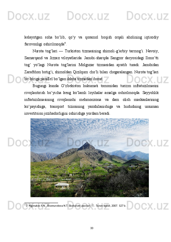 kelayotgan   soha   bo‘lib,   qo‘y   va   qoramol   boqish   orqali   aholining   iqtisodiy
farovonligi oshirilmoqda 4
.
Nurota   tog lari   —   Turkiston   tizmasining   shimoli-g arbiy   tarmog i.   Navoiy,ʻ ʻ ʻ
Samarqand   va   Jizzax   viloyatlarida.   Janubi-sharqda   Sangzor   daryosidagi   Ilono tti	
ʻ
tog   yo lagi   Nurota   tog larini   Molguzar   tizmasidan   ajratib   turadi.   Janubidan	
ʻ ʻ ʻ
Zarafshon botig i, shimoldan Qizilqum cho li bilan chegaralangan. Nurota tog lari	
ʻ ʻ ʻ
bir-biriga parallel bo lgan ikkita tizmadan iborat.	
ʻ
Bugungi   kunda   O‘zbekiston   hukumati   tomonidan   turizm   infratuzilmasini
rivojlantirish   bo‘yicha   keng   ko‘lamli   loyihalar   amalga   oshirilmoqda.   Sayyohlik
infratuzilmasining   rivojlanishi   mehmonxona   va   dam   olish   maskanlarining
ko‘payishiga,   transport   tizimining   yaxshilanishiga   va   hududning   umuman
investitsion jozibadorligini oshirishga yordam beradi.
4
 3. Nigmatov A.N., Shomurotova N.T. Ekoturizm asoslari. -T.: Turon-Iqboli, 2007.  127 b. 
33 
