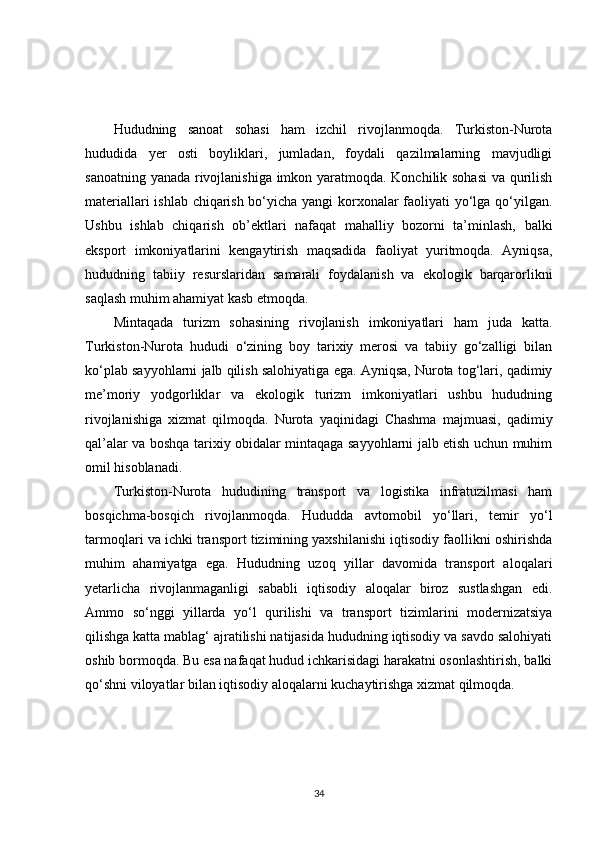Hududning   sanoat   sohasi   ham   izchil   rivojlanmoqda.   Turkiston-Nurota
hududida   yer   osti   boyliklari,   jumladan,   foydali   qazilmalarning   mavjudligi
sanoatning yanada rivojlanishiga imkon yaratmoqda. Konchilik sohasi  va qurilish
materiallari ishlab chiqarish bo‘yicha yangi korxonalar faoliyati yo‘lga qo‘yilgan.
Ushbu   ishlab   chiqarish   ob’ektlari   nafaqat   mahalliy   bozorni   ta’minlash,   balki
eksport   imkoniyatlarini   kengaytirish   maqsadida   faoliyat   yuritmoqda.   Ayniqsa,
hududning   tabiiy   resurslaridan   samarali   foydalanish   va   ekologik   barqarorlikni
saqlash muhim ahamiyat kasb etmoqda.
Mintaqada   turizm   sohasining   rivojlanish   imkoniyatlari   ham   juda   katta.
Turkiston-Nurota   hududi   o‘zining   boy   tarixiy   merosi   va   tabiiy   go‘zalligi   bilan
ko‘plab sayyohlarni jalb qilish salohiyatiga ega. Ayniqsa, Nurota tog‘lari, qadimiy
me’moriy   yodgorliklar   va   ekologik   turizm   imkoniyatlari   ushbu   hududning
rivojlanishiga   xizmat   qilmoqda.   Nurota   yaqinidagi   Chashma   majmuasi,   qadimiy
qal’alar va boshqa tarixiy obidalar mintaqaga sayyohlarni jalb etish uchun muhim
omil hisoblanadi. 
Turkiston-Nurota   hududining   transport   va   logistika   infratuzilmasi   ham
bosqichma-bosqich   rivojlanmoqda.   Hududda   avtomobil   yo‘llari,   temir   yo‘l
tarmoqlari va ichki transport tizimining yaxshilanishi iqtisodiy faollikni oshirishda
muhim   ahamiyatga   ega.   Hududning   uzoq   yillar   davomida   transport   aloqalari
yetarlicha   rivojlanmaganligi   sababli   iqtisodiy   aloqalar   biroz   sustlashgan   edi.
Ammo   so‘nggi   yillarda   yo‘l   qurilishi   va   transport   tizimlarini   modernizatsiya
qilishga katta mablag‘ ajratilishi natijasida hududning iqtisodiy va savdo salohiyati
oshib bormoqda. Bu esa nafaqat hudud ichkarisidagi harakatni osonlashtirish, balki
qo‘shni viloyatlar bilan iqtisodiy aloqalarni kuchaytirishga xizmat qilmoqda.
34 