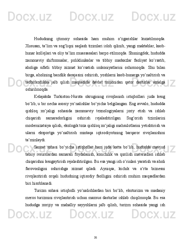 Hududning   ijtimoiy   sohasida   ham   muhim   o‘zgarishlar   kuzatilmoqda.
Xususan, ta’lim va sog‘liqni saqlash tizimlari isloh qilinib, yangi maktablar, kasb-
hunar kollejlari va oliy ta’lim muassasalari barpo etilmoqda. Shuningdek, hududda
zamonaviy   shifoxonalar,   poliklinikalar   va   tibbiy   markazlar   faoliyat   ko‘rsatib,
aholiga   sifatli   tibbiy   xizmat   ko‘rsatish   imkoniyatlarini   oshirmoqda.   Shu   bilan
birga, aholining bandlik darajasini oshirish, yoshlarni kasb-hunarga yo‘naltirish va
tadbirkorlikka   jalb   qilish   maqsadida   davlat   tomonidan   qator   dasturlar   amalga
oshirilmoqda.
Kelajakda   Turkiston-Nurota   okrugining   rivojlanish   istiqbollari   juda   keng
bo‘lib, u bir necha asosiy yo‘nalishlar bo‘yicha belgilangan. Eng avvalo, hududda
qishloq   xo‘jaligi   sohasida   zamonaviy   texnologiyalarni   joriy   etish   va   ishlab
chiqarish   samaradorligini   oshirish   rejalashtirilgan.   Sug‘orish   tizimlarini
modernizatsiya qilish, ekologik toza qishloq xo‘jaligi mahsulotlarini yetishtirish va
ularni   eksportga   yo‘naltirish   mintaqa   iqtisodiyotining   barqaror   rivojlanishini
ta’minlaydi.
Sanoat   sohasi   bo‘yicha   istiqbollar   ham   juda   katta   bo‘lib,   hududda   mavjud
tabiiy   resurslardan   samarali   foydalanish,   konchilik   va   qurilish   materiallari   ishlab
chiqarishni kengaytirish rejalashtirilgan. Bu esa yangi ish o‘rinlari yaratish va aholi
farovonligini   oshirishga   xizmat   qiladi.   Ayniqsa,   kichik   va   o‘rta   biznesni
rivojlantirish   orqali   hududning   iqtisodiy   faolligini   oshirish   muhim   maqsadlardan
biri hisoblanadi.
Turizm   sohasi   istiqbolli   yo‘nalishlardan   biri   bo‘lib,   ekoturizm   va   madaniy
meros turizmini  rivojlantirish uchun maxsus dasturlar ishlab chiqilmoqda. Bu esa
hududga   xorijiy   va   mahalliy   sayyohlarni   jalb   qilish,   turizm   sohasida   yangi   ish
35 