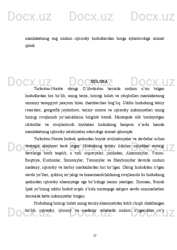 mamlakatning   eng   muhim   iqtisodiy   hududlaridan   biriga   aylantirishga   xizmat
qiladi.
XULOSA
Turkiston-Nurota   okrugi   O‘zbekiston   tarixida   muhim   o‘rin   tutgan
hududlardan   biri   bo‘lib,   uning   tarixi,   hozirgi   holati   va   istiqbollari   mamlakatning
umumiy   taraqqiyot   jarayoni   bilan   chambarchas   bog‘liq.   Ushbu   hududning   tabiiy
resurslari,   geografik   joylashuvi,   tarixiy   merosi   va   iqtisodiy   imkoniyatlari   uning
hozirgi   rivojlanish   yo‘nalishlarini   belgilab   beradi.   Mintaqada   olib   borilayotgan
islohotlar   va   rivojlantirish   loyihalari   hududning   barqaror   o‘sishi   hamda
mamlakatning iqtisodiy salohiyatini oshirishga xizmat qilmoqda.
Turkiston-Nurota  hududi  qadimdan  buyuk sivilizatsiyalar  va davlatlar  uchun
strategik   ahamiyat   kasb   etgan.   Hududning   tarixiy   ildizlari   miloddan   avvalgi
davrlarga   borib   taqalib,   u   turli   imperiyalar,   jumladan,   Ahamoniylar,   Yunon-
Baqtriya,   Kushonlar,   Somoniylar,   Temuriylar   va   Shayboniylar   davrida   muhim
madaniy,  iqtisodiy   va   harbiy   markazlardan  biri   bo‘lgan.  Okrug   hududidan   o‘tgan
savdo yo‘llari, qishloq xo‘jaligi va hunarmandchilikning rivojlanishi bu hududning
qadimdan   iqtisodiy   ahamiyatga   ega   bo‘lishiga   zamin   yaratgan.   Xususan,   Buyuk
Ipak yo‘lining ushbu hudud orqali o‘tishi  mintaqaga xalqaro savdo munosabatlari
doirasida katta imkoniyatlar bergan.
Hududning hozirgi holati uning tarixiy ahamiyatidan kelib chiqib shakllangan
bo‘lib,   iqtisodiy,   ijtimoiy   va   madaniy   sohalarda   muhim   o‘zgarishlar   ro‘y
37 