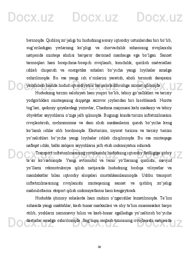 bermoqda. Qishloq xo‘jaligi bu hududning asosiy iqtisodiy ustunlaridan biri bo‘lib,
sug‘oriladigan   yerlarning   ko‘pligi   va   chorvachilik   sohasining   rivojlanishi
natijasida   mintaqa   aholisi   barqaror   daromad   manbaiga   ega   bo‘lgan.   Sanoat
tarmoqlari   ham   bosqichma-bosqich   rivojlanib,   konchilik,   qurilish   materiallari
ishlab   chiqarish   va   energetika   sohalari   bo‘yicha   yangi   loyihalar   amalga
oshirilmoqda.   Bu   esa   yangi   ish   o‘rinlarini   yaratish,   aholi   turmush   darajasini
yaxshilash hamda hudud iqtisodiyotini barqarorlashtirishga xizmat qilmoqda.
Hududning turizm salohiyati ham yuqori bo‘lib, tabiiy go‘zalliklari va tarixiy
yodgorliklari   mintaqaning   diqqatga   sazovor   joylaridan   biri   hisoblanadi.   Nurota
tog‘lari, qadimiy qoyalardagi yozuvlar, Chashma majmuasi kabi madaniy va tabiiy
obyektlar sayyohlarni o‘ziga jalb qilmoqda. Bugungi kunda turizm infratuzilmasini
rivojlantirish,   mehmonxona   va   dam   olish   maskanlarini   qurish   bo‘yicha   keng
ko‘lamli   ishlar   olib   borilmoqda.   Ekoturizm,   ziyorat   turizmi   va   tarixiy   turizm
yo‘nalishlari   bo‘yicha   yangi   loyihalar   ishlab   chiqilmoqda.   Bu   esa   mintaqaga
nafaqat ichki, balki xalqaro sayyohlarni jalb etish imkoniyatini oshiradi.
Transport infratuzilmasining rivojlanishi hududning iqtisodiy faolligiga ijobiy
ta’sir   ko‘rsatmoqda.   Yangi   avtomobil   va   temir   yo‘llarning   qurilishi,   mavjud
yo‘llarni   rekonstruksiya   qilish   natijasida   hududning   boshqa   viloyatlar   va
mamlakatlar   bilan   iqtisodiy   aloqalari   mustahkamlanmoqda.   Ushbu   transport
infratuzilmasining   rivojlanishi   mintaqaning   sanoat   va   qishloq   xo‘jaligi
mahsulotlarini eksport qilish imkoniyatlarini ham kengaytiradi.
Hududda   ijtimoiy   sohalarda   ham   muhim   o‘zgarishlar   kuzatilmoqda.   Ta’lim
sohasida yangi maktablar, kasb-hunar markazlari va oliy ta’lim muassasalari barpo
etilib,   yoshlarni   zamonaviy   bilim   va   kasb-hunar   egallashga   yo‘naltirish   bo‘yicha
dasturlar amalga oshirilmoqda. Sog‘liqni saqlash tizimining rivojlanishi natijasida
38 
