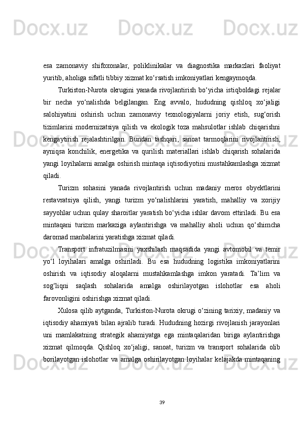esa   zamonaviy   shifoxonalar,   poliklinikalar   va   diagnostika   markazlari   faoliyat
yuritib, aholiga sifatli tibbiy xizmat ko‘rsatish imkoniyatlari kengaymoqda.
Turkiston-Nurota   okrugini   yanada   rivojlantirish   bo‘yicha   istiqboldagi   rejalar
bir   necha   yo‘nalishda   belgilangan.   Eng   avvalo,   hududning   qishloq   xo‘jaligi
salohiyatini   oshirish   uchun   zamonaviy   texnologiyalarni   joriy   etish,   sug‘orish
tizimlarini   modernizatsiya   qilish   va   ekologik   toza   mahsulotlar   ishlab   chiqarishni
kengaytirish   rejalashtirilgan.   Bundan   tashqari,   sanoat   tarmoqlarini   rivojlantirish,
ayniqsa   konchilik,   energetika   va   qurilish   materiallari   ishlab   chiqarish   sohalarida
yangi loyihalarni amalga oshirish mintaqa iqtisodiyotini mustahkamlashga  xizmat
qiladi.
Turizm   sohasini   yanada   rivojlantirish   uchun   madaniy   meros   obyektlarini
restavratsiya   qilish,   yangi   turizm   yo‘nalishlarini   yaratish,   mahalliy   va   xorijiy
sayyohlar uchun qulay sharoitlar yaratish bo‘yicha ishlar davom ettiriladi. Bu esa
mintaqani   turizm   markaziga   aylantirishga   va   mahalliy   aholi   uchun   qo‘shimcha
daromad manbalarini yaratishga xizmat qiladi.
Transport   infratuzilmasini   yaxshilash   maqsadida   yangi   avtomobil   va   temir
yo‘l   loyihalari   amalga   oshiriladi.   Bu   esa   hududning   logistika   imkoniyatlarini
oshirish   va   iqtisodiy   aloqalarni   mustahkamlashga   imkon   yaratadi.   Ta’lim   va
sog‘liqni   saqlash   sohalarida   amalga   oshirilayotgan   islohotlar   esa   aholi
farovonligini oshirishga xizmat qiladi.
Xulosa qilib aytganda, Turkiston-Nurota okrugi o‘zining tarixiy, madaniy va
iqtisodiy  ahamiyati   bilan   ajralib   turadi.   Hududning  hozirgi   rivojlanish   jarayonlari
uni   mamlakatning   strategik   ahamiyatga   ega   mintaqalaridan   biriga   aylantirishga
xizmat   qilmoqda.   Qishloq   xo‘jaligi,   sanoat,   turizm   va   transport   sohalarida   olib
borilayotgan   islohotlar   va   amalga   oshirilayotgan   loyihalar   kelajakda   mintaqaning
39 