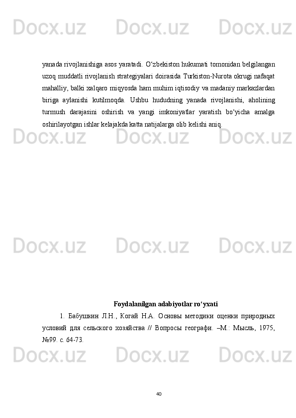 yanada rivojlanishiga asos yaratadi. O‘zbekiston hukumati tomonidan belgilangan
uzoq muddatli rivojlanish strategiyalari doirasida Turkiston-Nurota okrugi nafaqat
mahalliy, balki xalqaro miqyosda ham muhim iqtisodiy va madaniy markazlardan
biriga   aylanishi   kutilmoqda.   Ushbu   hududning   yanada   rivojlanishi,   aholining
turmush   darajasini   oshirish   va   yangi   imkoniyatlar   yaratish   bo‘yicha   amalga
oshirilayotgan ishlar kelajakda katta natijalarga olib kelishi aniq.
Foydalanilgan adabiyotlar ro‘yxati
  1.   Бабушкин   Л.Н.,   Когай   Н.А.   Основы   методики   оценки   природных
условий   для   сельского   хозяйства   //   Вопросы   географи.   –М.:   Мысль,   1975,
№99. с. 64-73.
40 