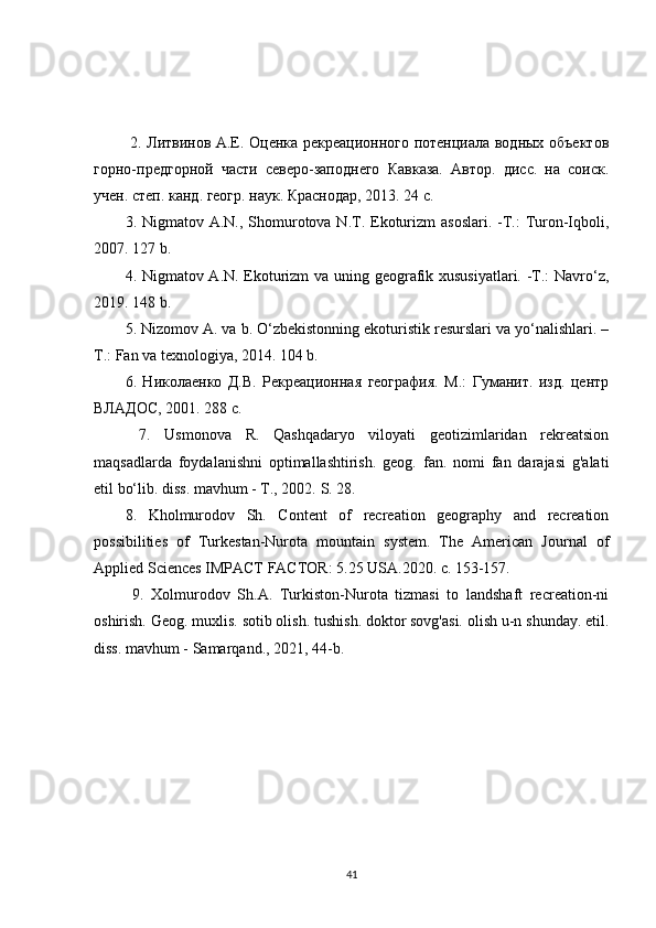 2. Литвинов А.Е. Оценка рекреационного потенциала водных объектов
горно-предгорной   части   северо-заподнего   Кавказа.   Автор.   дисс.   на   соиск.
учен. степ. канд. геогр. наук. Краснодар, 2013. 24 с. 
3. Nigmatov A.N., Shomurotova N.T. Ekoturizm  asoslari.  -T.:  Turon-Iqboli,
2007. 127 b. 
4. Nigmatov A.N. Ekoturizm va uning geografik xususiyatlari. -T.: Navro‘z,
2019.  148 b. 
5. Nizomov A. va b. O‘zbekistonning ekoturistik resurslari va yo‘nalishlari. –
T.: Fan va texnologiya, 2014.  104 b. 
6.   Николаенко   Д.В.   Рекреационная   география.   М.:   Гуманит.   изд.   центр
ВЛАДОС, 2001. 288 с.
  7.   Usmonova   R.   Qashqadaryo   viloyati   geotizimlaridan   rekreatsion
maqsadlarda   foydalanishni   optimallashtirish.   geog.   fan.   nomi   fan   darajasi   g'alati
etil bo‘lib. diss. mavhum - T., 2002.  S. 28. 
8.   Kholmurodov   Sh.   Content   of   recreation   geography   and   recreation
possibilities   of   Turkestan-Nurota   mountain   system.   The   American   Journal   of
Applied Sciences IMPACT FACTOR: 5.25 USA.2020. c. 153-157.
  9.   Xolmurodov   Sh.A.   Turkiston-Nurota   tizmasi   to   landshaft   recreation-ni
oshirish. Geog. muxlis. sotib olish. tushish. doktor sovg'asi. olish u-n shunday. etil.
diss. mavhum - Samarqand., 2021, 44-b.
41