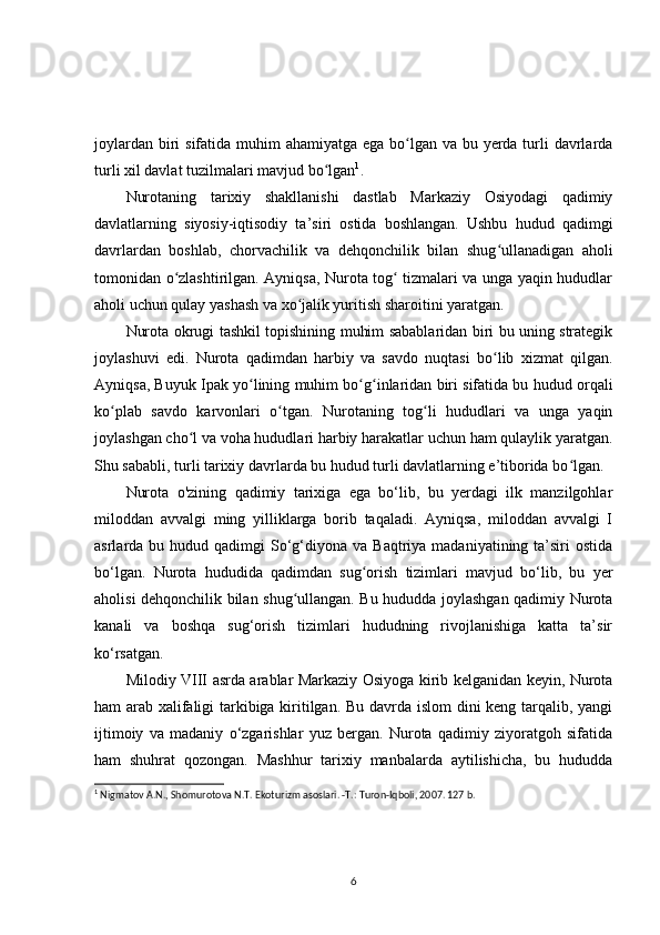 joylardan biri  sifatida muhim  ahamiyatga ega bo lgan va bu yerda turli davrlardaʻ
turli xil davlat tuzilmalari mavjud bo lgan	
ʻ 1
.
Nurotaning   tarixiy   shakllanishi   dastlab   Markaziy   Osiyodagi   qadimiy
davlatlarning   siyosiy-iqtisodiy   ta’siri   ostida   boshlangan.   Ushbu   hudud   qadimgi
davrlardan   boshlab,   chorvachilik   va   dehqonchilik   bilan   shug ullanadigan   aholi	
ʻ
tomonidan o zlashtirilgan. Ayniqsa, Nurota tog  tizmalari va unga yaqin hududlar	
ʻ ʻ
aholi uchun qulay yashash va xo jalik yuritish sharoitini yaratgan.	
ʻ
Nurota okrugi tashkil topishining muhim sabablaridan biri bu uning strategik
joylashuvi   edi.   Nurota   qadimdan   harbiy   va   savdo   nuqtasi   bo lib   xizmat   qilgan.	
ʻ
Ayniqsa, Buyuk Ipak yo lining muhim bo g inlaridan biri sifatida bu hudud orqali	
ʻ ʻ ʻ
ko plab   savdo   karvonlari   o tgan.   Nurotaning   tog li   hududlari   va   unga   yaqin	
ʻ ʻ ʻ
joylashgan cho l va voha hududlari harbiy harakatlar uchun ham qulaylik yaratgan.	
ʻ
Shu sababli, turli tarixiy davrlarda bu hudud turli davlatlarning e’tiborida bo lgan.	
ʻ
Nurota   o'zining   qadimiy   tarixiga   ega   bo‘lib,   bu   yerdagi   ilk   manzilgohlar
miloddan   avvalgi   ming   yilliklarga   borib   taqaladi.   Ayniqsa,   miloddan   avvalgi   I
asrlarda bu  hudud qadimgi   So‘g‘diyona va  Baqtriya  madaniyatining ta’siri  ostida
bo‘lgan.   Nurota   hududida   qadimdan   sug orish   tizimlari   mavjud   bo‘lib,   bu   yer	
ʻ
aholisi dehqonchilik bilan shug ullangan. Bu hududda joylashgan qadimiy Nurota	
ʻ
kanali   va   boshqa   sug‘orish   tizimlari   hududning   rivojlanishiga   katta   ta’sir
ko‘rsatgan.
Milodiy VIII asrda arablar Markaziy Osiyoga kirib kelganidan keyin, Nurota
ham arab xalifaligi tarkibiga kiritilgan. Bu davrda islom dini keng tarqalib, yangi
ijtimoiy   va   madaniy   o‘zgarishlar   yuz   bergan.   Nurota   qadimiy   ziyoratgoh   sifatida
ham   shuhrat   qozongan.   Mashhur   tarixiy   manbalarda   aytilishicha,   bu   hududda
1
 Nigmatov A.N., Shomurotova N.T. Ekoturizm asoslari. -T.: Turon-Iqboli, 2007. 127 b. 
6 