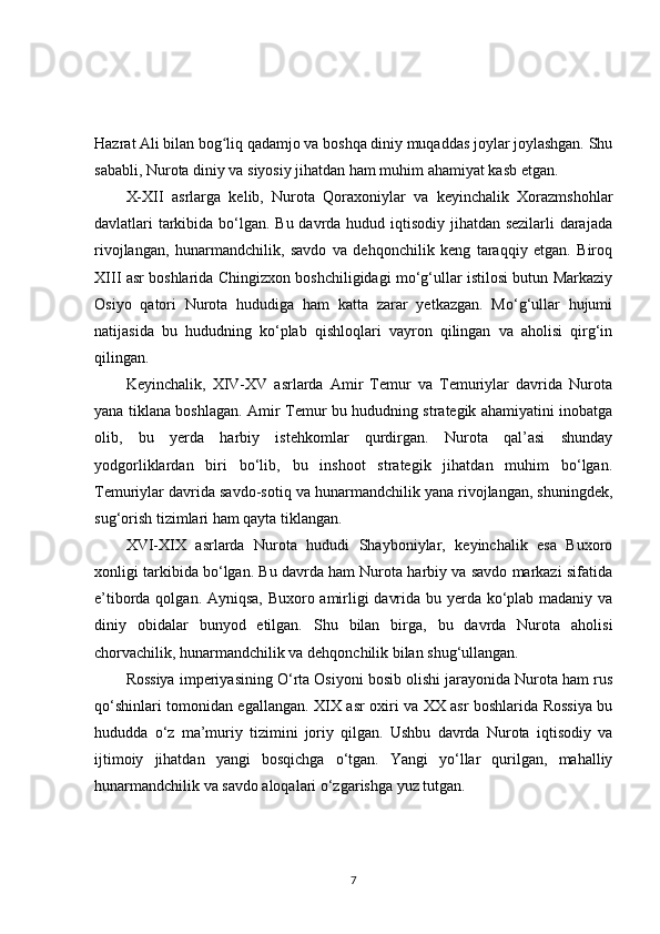 Hazrat Ali bilan bog liq qadamjo va boshqa diniy muqaddas joylar joylashgan. Shuʻ
sababli, Nurota diniy va siyosiy jihatdan ham muhim ahamiyat kasb etgan.
X-XII   asrlarga   kelib,   Nurota   Qoraxoniylar   va   keyinchalik   Xorazmshohlar
davlatlari tarkibida bo‘lgan. Bu davrda hudud iqtisodiy jihatdan sezilarli  darajada
rivojlangan,   hunarmandchilik,   savdo   va   dehqonchilik   keng   taraqqiy   etgan.   Biroq
XIII asr boshlarida Chingizxon boshchiligidagi mo‘g‘ullar istilosi butun Markaziy
Osiyo   qatori   Nurota   hududiga   ham   katta   zarar   yetkazgan.   Mo‘g‘ullar   hujumi
natijasida   bu   hududning   ko‘plab   qishloqlari   vayron   qilingan   va   aholisi   qirg‘in
qilingan.
Keyinchalik,   XIV-XV   asrlarda   Amir   Temur   va   Temuriylar   davrida   Nurota
yana tiklana boshlagan. Amir Temur bu hududning strategik ahamiyatini inobatga
olib,   bu   yerda   harbiy   istehkomlar   qurdirgan.   Nurota   qal’asi   shunday
yodgorliklardan   biri   bo‘lib,   bu   inshoot   strategik   jihatdan   muhim   bo‘lgan.
Temuriylar davrida savdo-sotiq va hunarmandchilik yana rivojlangan, shuningdek,
sug‘orish tizimlari ham qayta tiklangan.
XVI-XIX   asrlarda   Nurota   hududi   Shayboniylar,   keyinchalik   esa   Buxoro
xonligi tarkibida bo‘lgan. Bu davrda ham Nurota harbiy va savdo markazi sifatida
e’tiborda qolgan. Ayniqsa, Buxoro amirligi davrida bu yerda ko‘plab madaniy va
diniy   obidalar   bunyod   etilgan.   Shu   bilan   birga,   bu   davrda   Nurota   aholisi
chorvachilik, hunarmandchilik va dehqonchilik bilan shug‘ullangan.
Rossiya imperiyasining O‘rta Osiyoni bosib olishi jarayonida Nurota ham rus
qo‘shinlari tomonidan egallangan. XIX asr oxiri va XX asr boshlarida Rossiya bu
hududda   o‘z   ma’muriy   tizimini   joriy   qilgan.   Ushbu   davrda   Nurota   iqtisodiy   va
ijtimoiy   jihatdan   yangi   bosqichga   o‘tgan.   Yangi   yo‘llar   qurilgan,   mahalliy
hunarmandchilik va savdo aloqalari o‘zgarishga yuz tutgan.
7 