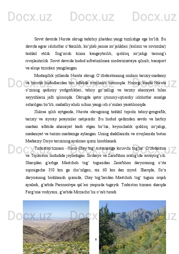 Sovet davrida Nurota okrugi tarkibiy jihatdan yangi tuzilishga ega bo‘ldi. Bu
davrda agrar islohotlar o‘tkazilib, ko‘plab jamoa xo‘jaliklari (kolxoz va sovxozlar)
tashkil   etildi.   Sug‘orish   tizimi   kengaytirilib,   qishloq   xo‘jaligi   tarmog‘i
rivojlantirildi. Sovet davrida hudud infratuzilmasi modernizatsiya qilinib, transport
va aloqa tizimlari yangilangan.
Mustaqillik   yillarida   Nurota  okrugi   O‘zbekistonning   muhim   tarixiy-madaniy
va   turistik   hududlaridan   biri   sifatida   rivojlanib   bormoqda.   Hozirgi   kunda   Nurota
o‘zining   qadimiy   yodgorliklari,   tabiiy   go‘zalligi   va   tarixiy   ahamiyati   bilan
sayyohlarni   jalb   qilmoqda.   Okrugda   qator   ijtimoiy-iqtisodiy   islohotlar   amalga
oshirilgan bo‘lib, mahalliy aholi uchun yangi ish o‘rinlari yaratilmoqda.
Xulosa   qilib   aytganda,   Nurota   okrugining   tashkil   topishi   tabiiy-geografik,
tarixiy   va   siyosiy   jarayonlar   natijasidir.   Bu   hudud   qadimdan   savdo   va   harbiy
markaz   sifatida   ahamiyat   kasb   etgan   bo‘lsa,   keyinchalik   qishloq   xo‘jaligi,
madaniyat va turizm markaziga aylangan. Uning shakllanishi va rivojlanishi butun
Markaziy Osiyo tarixining ajralmas qismi hisoblanadi.
Turkiston tizmasi - Hisor-Olay tog  sistemasiga kiruvchi tog lar. O zbekistonʻ ʻ ʻ
va Tojikiston hududida joylashgan. Sirdaryo va Zarafshon oralig ida suvayirg ich.	
ʻ ʻ
Sharqdan   g arbga   Mastchoh   tog   tugunidan   Zarafshon   daryosining   o rta	
ʻ ʻ ʻ
oqimigacha   350   km   ga   cho zilgan,   eni   60   km   dan   ziyod.   Sharqda,   So x	
ʻ ʻ
daryosining   boshlanish   qismida,   Olay   tog laridan   Mastchoh   tog   tuguni   orqali	
ʻ ʻ
ajraladi,   g arbda   Parmontepa   qal asi   yaqinida   tugaydi.   Turkiston   tizmasi   sharqda	
ʻ ʼ
Farg ona vodiysini, g arbda Mirzacho lni o rab turadi. 	
ʻ ʻ ʻ ʻ
8 