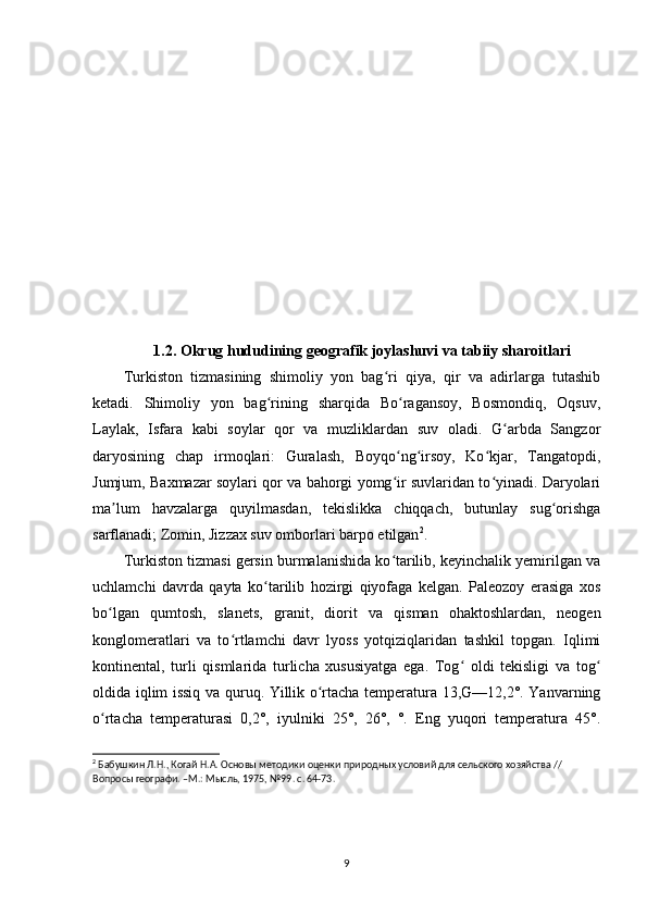 1.2. Okrug hududining geografik joylashuvi va tabiiy sharoitlari
Turkiston   tizmasining   shimoliy   yon   bag ri   qiya,   qir   va   adirlarga   tutashibʻ
ketadi.   Shimoliy   yon   bag rining   sharqida   Bo ragansoy,   Bosmondiq,   Oqsuv,	
ʻ ʻ
Laylak,   Isfara   kabi   soylar   qor   va   muzliklardan   suv   oladi.   G arbda   Sangzor	
ʻ
daryosining   chap   irmoqlari:   Guralash,   Boyqo ng irsoy,   Ko kjar,   Tangatopdi,	
ʻ ʻ ʻ
Jumjum, Baxmazar soylari qor va bahorgi yomg ir suvlaridan to yinadi. Daryolari
ʻ ʻ
ma lum   havzalarga   quyilmasdan,   tekislikka   chiqqach,   butunlay   sug orishga	
ʼ ʻ
sarflanadi; Zomin, Jizzax suv omborlari barpo etilgan 2
.
Turkiston tizmasi gersin burmalanishida ko tarilib, keyinchalik yemirilgan va	
ʻ
uchlamchi   davrda   qayta   ko tarilib   hozirgi   qiyofaga   kelgan.   Paleozoy   erasiga   xos	
ʻ
bo lgan   qumtosh,   slanets,   granit,   diorit   va   qisman   ohaktoshlardan,   neogen	
ʻ
konglomeratlari   va   to rtlamchi   davr   lyoss   yotqiziqlaridan   tashkil   topgan.   Iqlimi	
ʻ
kontinental,   turli   qismlarida   turlicha   xususiyatga   ega.   Tog   oldi   tekisligi   va   tog	
ʻ ʻ
oldida iqlim issiq va quruq. Yillik o rtacha temperatura 13,G—12,2°. Yanvarning	
ʻ
o rtacha   temperaturasi   0,2°,   iyulniki   25°,   26°,   °.   Eng   yuqori   temperatura   45°.	
ʻ
2
 Бабушкин Л.Н., Когай Н.А. Основы методики оценки природных условий для сельского хозяйства // 
Вопросы географи. –М.: Мысль, 1975, №99. с. 64-73.
9 