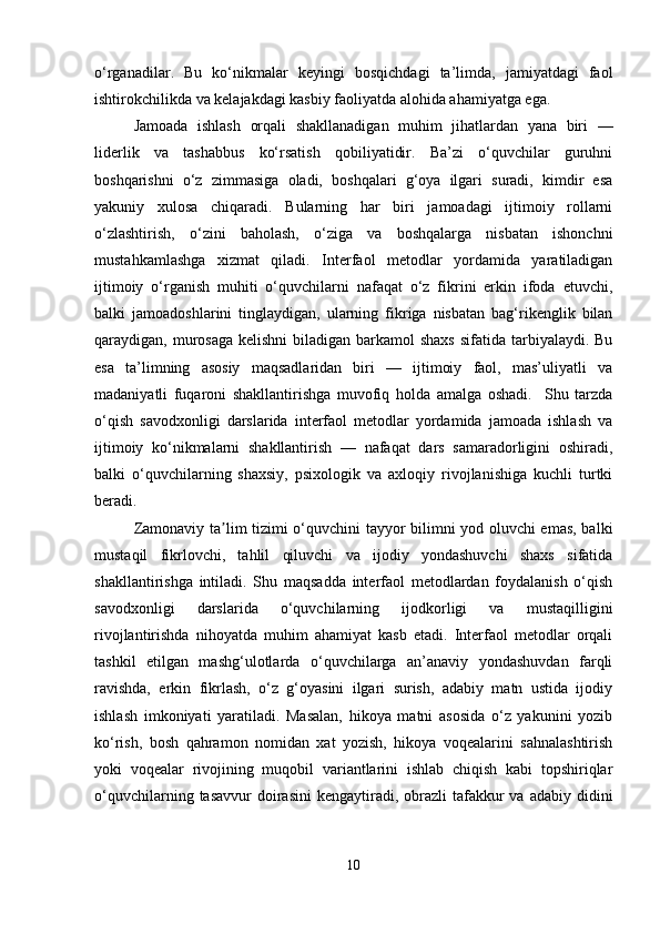 o‘rganadilar.   Bu   ko‘nikmalar   keyingi   bosqichdagi   ta’limda,   jamiyatdagi   faol
ishtirokchilikda va kelajakdagi kasbiy faoliyatda alohida ahamiyatga ega.
Jamoada   ishlash   orqali   shakllanadigan   muhim   jihatlardan   yana   biri   —
liderlik   va   tashabbus   ko‘rsatish   qobiliyatidir.   Ba’zi   o‘quvchilar   guruhni
boshqarishni   o‘z   zimmasiga   oladi,   boshqalari   g‘oya   ilgari   suradi,   kimdir   esa
yakuniy   xulosa   chiqaradi.   Bularning   har   biri   jamoadagi   ijtimoiy   rollarni
o‘zlashtirish,   o‘zini   baholash,   o‘ziga   va   boshqalarga   nisbatan   ishonchni
mustahkamlashga   xizmat   qiladi.   Interfaol   metodlar   yordamida   yaratiladigan
ijtimoiy   o‘rganish   muhiti   o‘quvchilarni   nafaqat   o‘z   fikrini   erkin   ifoda   etuvchi,
balki   jamoadoshlarini   tinglaydigan,   ularning   fikriga   nisbatan   bag‘rikenglik   bilan
qaraydigan, murosaga  kelishni  biladigan  barkamol  shaxs  sifatida tarbiyalaydi. Bu
esa   ta’limning   asosiy   maqsadlaridan   biri   —   ijtimoiy   faol,   mas’uliyatli   va
madaniyatli   fuqaroni   shakllantirishga   muvofiq   holda   amalga   oshadi.     Shu   tarzda
o‘qish   savodxonligi   darslarida   interfaol   metodlar   yordamida   jamoada   ishlash   va
ijtimoiy   ko‘nikmalarni   shakllantirish   —   nafaqat   dars   samaradorligini   oshiradi,
balki   o‘quvchilarning   shaxsiy,   psixologik   va   axloqiy   rivojlanishiga   kuchli   turtki
beradi.
Zamonaviy ta lim tizimi o‘quvchini tayyor bilimni yod oluvchi emas, balkiʼ
mustaqil   fikrlovchi,   tahlil   qiluvchi   va   ijodiy   yondashuvchi   shaxs   sifatida
shakllantirishga   intiladi.   Shu   maqsadda   interfaol   metodlardan   foydalanish   o‘qish
savodxonligi   darslarida   o‘quvchilarning   ijodkorligi   va   mustaqilligini
rivojlantirishda   nihoyatda   muhim   ahamiyat   kasb   etadi.   Interfaol   metodlar   orqali
tashkil   etilgan   mashg‘ulotlarda   o‘quvchilarga   an’anaviy   yondashuvdan   farqli
ravishda,   erkin   fikrlash,   o‘z   g‘oyasini   ilgari   surish,   adabiy   matn   ustida   ijodiy
ishlash   imkoniyati   yaratiladi.   Masalan,   hikoya   matni   asosida   o‘z   yakunini   yozib
ko‘rish,   bosh   qahramon   nomidan   xat   yozish,   hikoya   voqealarini   sahnalashtirish
yoki   voqealar   rivojining   muqobil   variantlarini   ishlab   chiqish   kabi   topshiriqlar
o‘quvchilarning  tasavvur  doirasini   kengaytiradi, obrazli  tafakkur  va  adabiy  didini
10 