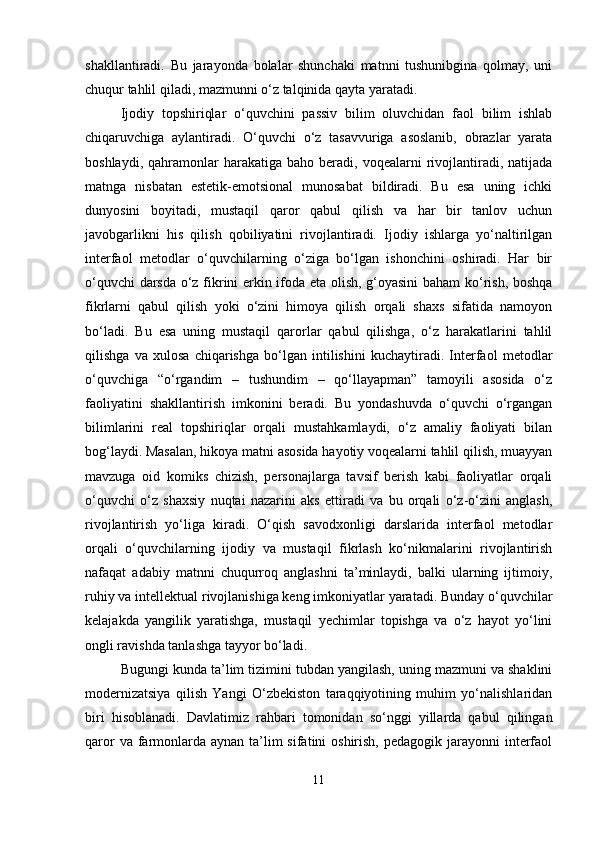 shakllantiradi.   Bu   jarayonda   bolalar   shunchaki   matnni   tushunibgina   qolmay,   uni
chuqur tahlil qiladi, mazmunni o‘z talqinida qayta yaratadi.
Ijodiy   topshiriqlar   o‘quvchini   passiv   bilim   oluvchidan   faol   bilim   ishlab
chiqaruvchiga   aylantiradi.   O‘quvchi   o‘z   tasavvuriga   asoslanib,   obrazlar   yarata
boshlaydi,  qahramonlar   harakatiga  baho  beradi,  voqealarni   rivojlantiradi,  natijada
matnga   nisbatan   estetik-emotsional   munosabat   bildiradi.   Bu   esa   uning   ichki
dunyosini   boyitadi,   mustaqil   qaror   qabul   qilish   va   har   bir   tanlov   uchun
javobgarlikni   his   qilish   qobiliyatini   rivojlantiradi.   Ijodiy   ishlarga   yo‘naltirilgan
interfaol   metodlar   o‘quvchilarning   o‘ziga   bo‘lgan   ishonchini   oshiradi.   Har   bir
o‘quvchi darsda o‘z fikrini erkin ifoda eta olish, g‘oyasini  baham ko‘rish, boshqa
fikrlarni   qabul   qilish   yoki   o‘zini   himoya   qilish   orqali   shaxs   sifatida   namoyon
bo‘ladi.   Bu   esa   uning   mustaqil   qarorlar   qabul   qilishga,   o‘z   harakatlarini   tahlil
qilishga   va   xulosa   chiqarishga   bo‘lgan   intilishini   kuchaytiradi.   Interfaol   metodlar
o‘quvchiga   “o‘rgandim   –   tushundim   –   qo‘llayapman”   tamoyili   asosida   o‘z
faoliyatini   shakllantirish   imkonini   beradi.   Bu   yondashuvda   o‘quvchi   o‘rgangan
bilimlarini   real   topshiriqlar   orqali   mustahkamlaydi,   o‘z   amaliy   faoliyati   bilan
bog‘laydi. Masalan, hikoya matni asosida hayotiy voqealarni tahlil qilish, muayyan
mavzuga   oid   komiks   chizish,   personajlarga   tavsif   berish   kabi   faoliyatlar   orqali
o‘quvchi   o‘z   shaxsiy   nuqtai   nazarini   aks   ettiradi   va   bu   orqali   o‘z-o‘zini   anglash,
rivojlantirish   yo‘liga   kiradi.   O‘qish   savodxonligi   darslarida   interfaol   metodlar
orqali   o‘quvchilarning   ijodiy   va   mustaqil   fikrlash   ko‘nikmalarini   rivojlantirish
nafaqat   adabiy   matnni   chuqurroq   anglashni   ta’minlaydi,   balki   ularning   ijtimoiy,
ruhiy va intellektual rivojlanishiga keng imkoniyatlar yaratadi. Bunday o‘quvchilar
kelajakda   yangilik   yaratishga,   mustaqil   yechimlar   topishga   va   o‘z   hayot   yo‘lini
ongli ravishda tanlashga tayyor bo‘ladi.
Bugungi kunda ta’lim tizimini tubdan yangilash, uning mazmuni va shaklini
modernizatsiya   qilish   Yangi   O‘zbekiston   taraqqiyotining   muhim   yo‘nalishlaridan
biri   hisoblanadi.   Davlatimiz   rahbari   tomonidan   so‘nggi   yillarda   qabul   qilingan
qaror  va farmonlarda aynan  ta’lim  sifatini  oshirish, pedagogik  jarayonni  interfaol
11 